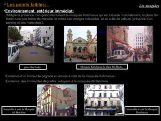 •Malgré la présence d’un grand monument:la mosquée Ketchaoua qui est classée mondialement, la place Ibn
Badis n’est pas traiter de manière de mètre ces vestiges culturelles et de culte en valeurs (présence d’un
parking et des marchants.).
marché
Mosquée Ketchaoua:la place Ibn Badis.place Ibn Badis.
•Existence d’un immeuble dégradé et vétuste à coté de la mosquée Ketchaoua .
parking
•Existence des immeubles dégradés mitoyens à la mosquée Ali Betchine.
Immeuble à coté la Mosquée
Ketchaoua
Immeuble à coté la Mosquée
Ali Betchine
Les mosquéesLes points faibles:
•Environnement extérieur immédiat:
 