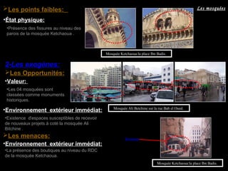 2-Les exogènes:
Les Opportunités:
Mosquée Ali Betchine sur la rue Bab el Oued.
•La présence des boutiques au niveau du RDC
de la mosquée Ketchaoua.
Mosquée Ketchaoua:la place Ibn Badis.
Les menaces: Boutiques
•État physique:
•Présence des fissures au niveau des
parois de la mosquée Ketchaoua .
Mosquée Ketchaoua:la place Ibn Badis.
•Environnement extérieur immédiat:
•Existence d'espaces susceptibles de recevoir
de nouveaux projets à coté la mosquée Ali
Bitchine .
•Les 04 mosquées sont
classées comme monuments
historiques.
•Valeur:
•Environnement extérieur immédiat:
Les mosquéesLes points faibles:
 