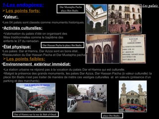 Dar el Hamra sur la rue de Bab el Oued.
•La station urbaine ne répond pas à la vocation du palais Dar el Hamra qui est culturelle.
Vue à partir Dar El Hamra
Les points forts:
1-Les endogènes:
Les points faibles:
•Environnement extérieur immédiat:
•Les palais: Dar el Hamra, Dar Aziza sont en bons état..
•État physique:
•Valeur:
•Les 04 palais sont classés comme monuments historiques.
•Restauration du Dar Hassan Pacha et Dar Mustapha pacha.
Dar Hassan Pacha la place Ibn Badis
•Malgré la présence des grands monuments, les palais Dar Aziza, Dar Hassan Pacha (à valeur culturelle) la
place Ibn Badis n’est pas traiter de manière de mètre ces vestiges culturelles et en valeurs (présence d’un
parking et des marchants).
place Ibn Badis.
parking
marché
•Valorisation du palais d’été on organisant des
fêtes traditionnelles comme le baptême des
enfants le 27 du ramadan.
•Activités culturelles:
Dar Mustapha Pacha
place Ben Badis.
Les palais
 