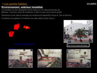 •La situation du Dar Mostapha Pacha influe sur sa valeur(entourée de
bâtisses, n’est pas visée de l’extérieur et elle n’a pas connu par le public.
•Existence d’une clôture aveugle qui renferme le palais(Dar Aziza et Dar el Hamra).
• Existence du pollution à l’intérieur de cette clôture (Dar Aziza.).
Dar Aziza (la place Ibn Badis)
Les palaisLes points faibles:
•Environnement extérieur immédiat:
Situation du Dar Mostapha pacha
Pollution
 