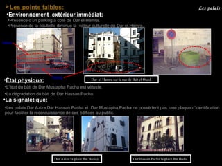 Dar Aziza:la place Ibn Badis) Dar Hassan Pacha:la place Ibn Badis
•L’état du bâti de Dar Mustapha Pacha est vétuste.
•La dégradation du bâti de Dar Hassan Pacha.
•La signalétique:
•Les palais Dar Aziza,Dar Hassan Pacha et Dar Mustapha Pacha ne possèdent pas une plaque d’identification
pour faciliter la reconnaissance de ces édifices au public.
•État physique:
Les palaisLes points faibles:
•Présence de la poubelle diminue la valeur culturelle du Dar el Hamra.
Dar el Hamra sur la rue de Bab el Oued.
•Présence d’un parking à coté de Dar el Hamra.
Clôture
Parking
•Environnement extérieur immédiat:
 