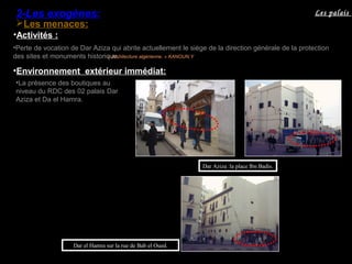 •Perte de vocation de Dar Aziza qui abrite actuellement le siège de la direction générale de la protection
des sites et monuments historique.« Architecture algérienne. » KANOUN.Y
Les menaces:
•Environnement extérieur immédiat:
•La présence des boutiques au
niveau du RDC des 02 palais Dar
Aziza et Da el Hamra.
Dar Aziza :la place Ibn Badis.
•Activités :
Dar el Hamra sur la rue de Bab el Oued.
Les palais2-Les exogènes:
 