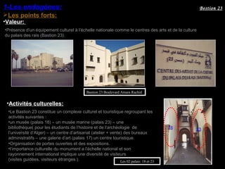 Les points forts:
1-Les endogènes:
•Valeur:
•Présence d’un équipement culturel à l’échelle nationale comme le centres des arts et de la culture
du palais des rais (Bastion 23).
Bestion 23
Bastion 23:Boulevard Amara Rachid
•Activités culturelles:
•Le Bastion 23 constitue un complexe culturel et touristique regroupant les
activités suivantes :
•un musée (palais 18) – un musée marine (palais 23) – une
bibliothèque( pour les étudiants de l’histoire et de l’archéologie de
l’université d’Alger) – un centre d’artisanat (atelier + vente) des bureaux
administratifs – une galerie d’art (palais 17) un centre touristique.
Les 02 palais: 18 et 23
•Organisation de portes ouvertes et des expositions.
•l’importance culturelle du monument a l’échelle national et son
rayonnement international implique une diversité de visiteurs
(visites guidées, visiteurs étranges ).
18 23
 