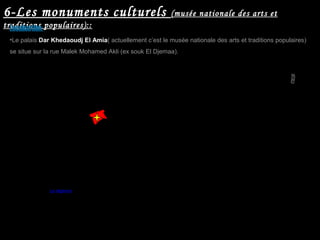 6-Les monuments culturels (musée nationale des arts et
traditions populaires)::
•Le palais Dar Khedaoudj El Amia( actuellement c’est le musée nationale des arts et traditions populaires)
se situe sur la rue Malek Mohamed Akli (ex souk El Djemaa).
La régence
Localisation:
 