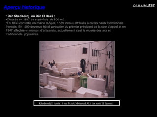 • Dar Khedaoudj ou Dar El Bakri :
•Classée en 1887 de superficie de 500 m2.
•En 1830 convertie en mairie d’Alger, 1839 locaux attribués à divers hauts fonctionnais
français ,En 1909 devenue hôtel particulier du premier président de la cour d’appel et en
1947 affectée en maison d’artisanats, actuellement c’est le musée des arts et
traditionnels populaires.
Aperçu historique
Khedaoudj El Amia : 9 rue Malek Mohamed Akli (ex souk El Djemaa)
Le musée ATP
 