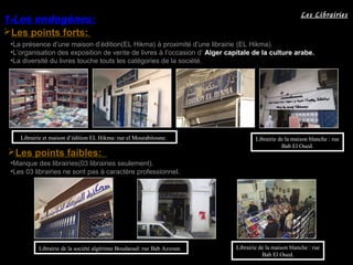 Les points forts:
1-Les endogènes:
Les points faibles:
•La présence d’une maison d’édition(EL Hikma) à proximité d’une librairie (EL Hikma).
•L’organisation des exposition de vente de livres à l’occasion d’ Alger capitale de la culture arabe.
•La diversité du livres touche touts les catégories de la société.
Librairie et maison d’édition EL Hikma: rue el Mourabitoune.
•Manque des librairies(03 librairies seulement).
•Les 03 librairies ne sont pas à caractère professionnel.
Librairie de la société algérinne Boudaoud: rue Bab Azzoun. Librairie de la maison blanche : rue
Bab El Oued.
Librairie de la maison blanche : rue
Bab El Oued.
Les Librairies
 