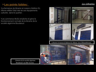 Les points faibles:
•La fermeture de librairie et maison d’édition EL
Hikma reflète l’état réel de ces équipements
culturels dans le quartier.
•Les commerce illicite empêche et gène le
fonctionnement normale de la librairie de la
société algérinne Boudaoud.
Librairie et maison d’édition EL Hikma: rue el Mourabitoune.
Librairie de la société algérinne
Boudaoud: rue Bab Azzoun.
Les Librairies
 