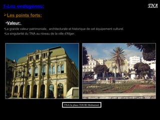 TNA:la place TOURI Mohamed.
Les points forts:
1-Les endogènes:
•Valeur:
TNA
•La grande valeur patrimoniale, architecturale et historique de cet équipement culturel.
•La singularité du TNA au niveau de la ville d'Alger.
 