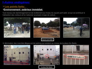 •Environnement extérieur immédiat:
•Les travaux de réaménagement et de revêtement au niveau du square port saïd: ce qui va contribuer à
l’attraction des visiteurs et lui redonner sa propre image de culture.
•L’élimination des marchés illégaux et de parking qui existent au niveau de la place Ibn Badis.
la place Ibn Badis
Square port Saïd
Les points forts:
1-Autres endogènes:
 