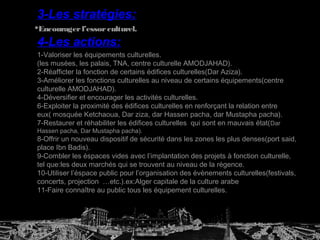 1-Valoriser les équipements culturelles.
(les musées, les palais, TNA, centre culturelle AMODJAHAD).
2-Réafficter la fonction de certains édifices culturelles(Dar Aziza).
3-Améliorer les fonctions culturelles au niveau de certains équipements(centre
culturelle AMODJAHAD).
4-Déversifier et encourager les activités culturelles.
6-Exploiter la proximité des édifices culturelles en renforçant la relation entre
eux( mosquée Ketchaoua, Dar ziza, dar Hassen pacha, dar Mustapha pacha).
7-Restaurer et réhabiliter les édifices culturelles qui sont en mauvais état(Dar
Hassen pacha, Dar Mustapha pacha).
8-Offrir un nouveau dispositif de sécurité dans les zones les plus denses(port said,
place Ibn Badis).
9-Combler les éspaces vides avec l’implantation des projets à fonction culturelle,
tel que:les deux marchés qui se trouvent au niveau de la régence.
10-Utiliser l’éspace public pour l’organisation des évènements culturelles(festivals,
concerts, projection …etc.).ex:Alger capitale de la culture arabe
11-Faire connaître au public tous les équipement culturelles.
4-Les actions:
3-Les stratégies:
Encouragerl’essorculturel.
 