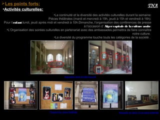 •La continuité et la diversité des activités culturelles durant la semaine:
Pièces théâtrales (mardi et mercredi à 19h, jeudi à 15h et vendredi à 16h).
Pour l’enfant:lundi, jeudi après midi et vendredi à 10h.Dimanche, l’organisation des conférences de presse
à l’occasion d’ Alger capitale de la culture arabe.
•L’Organisation des soirées culturelles en partenariat avec des ambassades permettra de faire connaître
notre culture.
•La diversité du programme touche touts les catégories de la société .
•Activités culturelles:
Les points forts: TNA
Exposition dans le hall d’accueil
Programme :pièce théâtrale Maquette de décor d’une pièce théâtrale
 