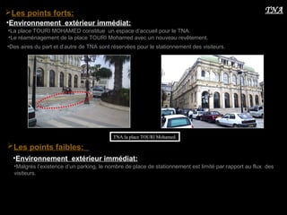 •Environnement extérieur immédiat:
•La place TOURI MOHAMED constitue un espace d’accueil pour le TNA.
TNA:la place TOURI Mohamed.
•Le réaménagement de la place TOURI Mohamed avec un nouveau revêtement.
TNALes points forts:
•Des aires du part et d’autre de TNA sont réservées pour le stationnement des visiteurs.
•Malgrés l’existence d’un parking, le nombre de place de stationnement est limité par rapport au flux des
visiteurs.
Les points faibles:
•Environnement extérieur immédiat:
 