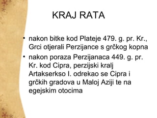 KRAJ RATA

• nakon bitke kod Plateje 479. g. pr. Kr.,
  Grci otjerali Perzijance s grčkog kopna
• nakon poraza Perzijanaca 449. g. pr.
  Kr. kod Cipra, perzijski kralj
  Artakserkso I. odrekao se Cipra i
  grčkih gradova u Maloj Aziji te na
  egejskim otocima
 