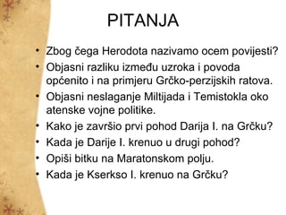 PITANJA
• Zbog čega Herodota nazivamo ocem povijesti?
• Objasni razliku između uzroka i povoda
  općenito i na primjeru Grčko-perzijskih ratova.
• Objasni neslaganje Miltijada i Temistokla oko
  atenske vojne politike.
• Kako je završio prvi pohod Darija I. na Grčku?
• Kada je Darije I. krenuo u drugi pohod?
• Opiši bitku na Maratonskom polju.
• Kada je Kserkso I. krenuo na Grčku?
 