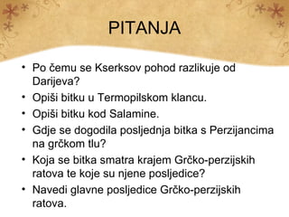 PITANJA

• Po čemu se Kserksov pohod razlikuje od
  Darijeva?
• Opiši bitku u Termopilskom klancu.
• Opiši bitku kod Salamine.
• Gdje se dogodila posljednja bitka s Perzijancima
  na grčkom tlu?
• Koja se bitka smatra krajem Grčko-perzijskih
  ratova te koje su njene posljedice?
• Navedi glavne posljedice Grčko-perzijskih
  ratova.
 