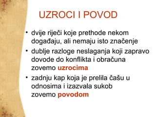 UZROCI I POVOD
• dvije riječi koje prethode nekom
  događaju, ali nemaju isto značenje
• dublje razloge neslaganja koji zapravo
  dovode do konflikta i obračuna
  zovemo uzrocima
• zadnju kap koja je prelila čašu u
  odnosima i izazvala sukob
  zovemo povodom
 