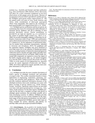 systems (e.g., Australia and Europe) and their uniﬁcation
[e.g., Flury and Rummel, 2005; Rummel, 2012]. This in turn
will allow for a more consistent comparison of sea level
observations at tide gauges across the oceans. Because of
incorporation of newer GOCE and GRACE satellite gravity,
the GGMplus quasi-geoid confers improvements at ~100
km spatial scales over parts of Asia, South America, and
Africa, while consideration of short-scale quasi-geoid
effects from topography data improves the resolution of
quasi-geoid heights over rugged terrain [Hirt et al., 2010].
[22] GGMplus gravity accelerations and free-air gravity are
a promising data source for screening and outlier-detection of
terrestrial gravity databases and aid in planning of local
precision gravimetric surveys. Gravity accelerations as
provided by our maps are required, e.g., as a correction in
the context of geodetic height systems [e.g., Meyer et al.,
2006], for accurate topographic mapping, in metrology for cal-
ibration of precision scales [Torge, 1989] and seismometers,
and in observational astronomy for meteorological corrections
(T. Corbard et al., On the importance of astronomical refrac-
tion for modern Solar astrometric measurements, submitted
to Astronomy and Astrophysics, 2013). For geophysics and
the exploration industry, GGMplus may prove beneﬁcial as
novel data source for in situ reduction of detailed gravimetric
surveys, revealing locations of interest for mineral prospectivity
without the need to calculate and apply further and rather time-
consuming reductions [Jacoby and Smilde, 2009]. Finally, hor-
izontal ﬁeld components are required to correct the impact of
the Earth’s irregular gravity ﬁeld, e.g., for inertial navigation
at or near the Earth’s surface [Grejner-Brzezinska and Wang,
1998], or in the context of civil engineering (e.g., precision
surveys for tunnel alignment) [Featherstone and Rüeger,
2000]. All of these applications require spectrally most com-
plete information on the gravity ﬁeld.
6. Conclusions
[23] GGMplus provides the most complete description of
Earth’s gravity at ultrahigh resolution and near-global
coverage to date. This confers immediate beneﬁts to many
applications in engineering, exploration, astronomy, sur-
veying, and potential ﬁeld geophysics. While GGMplus
provides moderate additional information (because of the
ultrahigh-resolution short-scale modeling) over areas with
dense coverage of gravity stations (e.g., North America,
Europe, Australia), signiﬁcant improvements are provided
over areas with sparse ground gravity coverage (e.g., Asia,
Africa, South America). For the latter regions, GGMplus pro-
vides for the ﬁrst time a complete coverage with gravity at
ultrahigh spatial resolution, thus providing scientiﬁc aid to
many developing countries. In addition, GGMplus provides
crucial information to revise current standards for the maxi-
mum range of free-fall gravity accelerations over the Earth’s
surface. The computerized GGMplus gravity ﬁeld maps are
freely available for science, education, and industry via
and http://ddfe.curtin.edu.au/gravitymodels/GGMplus.
[24] Acknowledgments. We are grateful to the Australian Research
Council for funding (DP120102441). This work was made feasible through
using advanced computational resources of the iVEC/Epic supercomputing
facility (Perth, Western Australia). We thank all developers and providers of
data used in this study. Full methods and detailed evaluation results are avail-
able in the supporting information, and information on data access via the
project’s website http://geodesy.curtin.edu.au/research/models/GGMplus.
[25] The Editor thanks two anonymous reviewers for their assistance in
evaluating this paper.
References
Balmino, G., N. Vales, S. Bonvalot, and A. Briais (2012), Spherical har-
monic modelling to ultra-high degree of Bouguer and isostatic anomalies,
J. Geod., 86(7), 499–520, doi:10.1007/s00190-011-0533-4.
Becker, J. J., et al. (2009), Global bathymetry and elevation data at 30 arc
seconds resolution: SRTM30_PLUS, Mar. Geod., 32(4), 355–371.
Drinkwater, M. R., R. Floberghagen, R. Haagmans, D. Muzi, and
A. Popescu (2003), GOCE: ESA’s ﬁrst Earth Explorer Core mission, in
Earth Gravity Field From Space—From Sensors to Earth Sciences,
Space Sciences Series of ISSI, vol. 18, edited by G. B. Beutler, M. R.
Drinkwater, R. Rummel, and R. von Steiger, pp. 419–432, Kluwer
Academic Publishers, Dordrecht, Netherlands.
Featherstone, W. E. (2008), GNSS-based heighting in Australia: Current,
emerging and future issues, J. Spat. Sci., 53, 115–133.
Featherstone, W. E., and J. M. Rüeger (2000), The importance of using
deviations of the vertical for the reduction of survey data to a geocentric
datum, Aust. Surv., 45, 46–61.
Flury, J., and R. Rummel (2005), Future satellite gravimetry for geodesy,
Earth Moon Planets, 94, 13–29, doi:10.1007/s11038-005-3756-7.
Forsberg, R. (1984), A Study of Terrain Reductions, Density Anomalies and
Geophysical Inversion Methods in Gravity Field Modelling, Report 355,
Department of Geodetic Science and Surveying, Ohio State University,
Columbus.
Forsberg, R., and C. C. Tscherning (1981), The use of height data in
gravity ﬁeld approximation by collocation, J. Geophys. Res., 86(B9),
7843–7854.
Grejner-Brzezinska, D. A., and J. Wang (1998), Gravity modeling for high-
accuracy GPS/INS integration, Navigation, 45(3), 209–220.
Hirt, C. (2010), Prediction of vertical deﬂections from high-degree spherical
harmonic synthesis and residual terrain model data, J. Geod., 84(3),
179–190, doi:10.1007/s00190-009-0354-x.
Hirt, C. (2012), Efﬁcient and accurate high-degree spherical harmonic synthe-
sis of gravity ﬁeld functionals at the Earth’s surface using the gradient
approach, J. Geod., 86(9), 729–744, doi:10.1007/s00190-012-0550-y.
Hirt, C. (2013), RTM gravity forward-modeling using topography/bathyme-
try data to improve high-degree global geopotential models in the coastal
zone, Mar. Geod., 36(2), 183–202, doi:10.1080/01490419.2013.779334.
Hirt, C., W. E. Featherstone, and U. Marti (2010), Combining EGM2008 and
SRTM/DTM2006.0 residual terrain model data to improve quasi-geoid
computations in mountainous areas devoid of gravity data, J. Geod.,
84(9), 557–567, doi:10.1007/s00190-010-0395-1.
Hirt, C., M. Schmitz, U. Feldmann-Westendorff, G. Wübbena, C.-H. Jahn,
and G. Seeber (2011), Mutual validation of GNSS height measurements
and high-precision geometric-astronomical levelling, GPS Solutions,
15(2), 149–159, doi:10.1007/s10291-010-0179-3.
Jacoby, W., and P. L. Smilde (2009), Gravity Interpretation, Springer,
Berlin, Heidelberg.
Jarvis, A., H. I. Reuter, A. Nelson, and E. Guevara (2008), Hole-ﬁlled SRTM
for the globe Version 4. [Available from the CGIAR-SXI SRTM 90m
database, http://srtm.csi.cgiar.org.]
Kuhn, M., W. E. Featherstone, and J. F. Kirby (2009), Complete spherical
Bouguer gravity anomalies over Australia, Aust. J. Earth Sci., 56, 213–223.
Mayer-Gürr, T., E. Kurtenbach, and A. Eicker (2010), ITG-Grace2010
Gravity Field Model. [Available at http://www.igg.uni-bonn.de/apmg/in-
dex.php?id=itg-grace2010.]
Meyer, T. H., D. R. Roman, and D. B. Zilkoski (2006), What does height really
mean? Part IV: GPS heighting, Surveying Land Inf. Sci., 66, 165–183.
Mohr P. J., and B. N. Taylor (2005), CODATA recommended values of the
fundamental physical constants: 2002, Rev. Mod. Phys., 77, 1–107.
Moritz, H. (2000), Geodetic Reference System 1980, J. Geod., 74, 128–140.
Pail, R., et al. (2010), Combined satellite gravity ﬁeld model GOCO01S
derived from GOCE and GRACE, Geophys. Res. Lett., 37, L20314,
doi:10.1029/2010GL044906.
Pail, R., et al. (2011), First GOCE gravity ﬁeld models derived by three different
approaches, J. Geod., 85(11), 819–843, doi:10.1007/s00190-011-0467-x.
Pavlis, N. K., S. A. Holmes, S. C. Kenyon, and J. K. Factor (2012), The
development and evaluation of the Earth Gravitational Model 2008
(EGM2008), J. Geophys. Res., 117, B04406, doi:10.1029/2011JB008916.
Rummel, R. (2012), Height uniﬁcation using GOCE, J. Geod. Sci., 2, 355–362.
Sansò F., and M. G. Sideris (2013), The local modelling of the gravity ﬁeld:
The terrain effects, in Lecture Notes in Earth System Sciences, vol. 110, p.
169, Springer, Berlin, Heidelberg.
Torge, W. (1989), Gravimetry, Walter de Gruyter, Berlin, New York.
Tziavos, I. N., and M. G. Sideris (2013), Topographic reductions in gravity
and geoid modeling, in Lecture Notes in Earth System Sciences, vol. 110,
pp. 337–400, Springer, Berlin Heidelberg.
HIRT ET AL.: NEW PICTURE OF EARTH’S GRAVITY FIELD
4283
 
