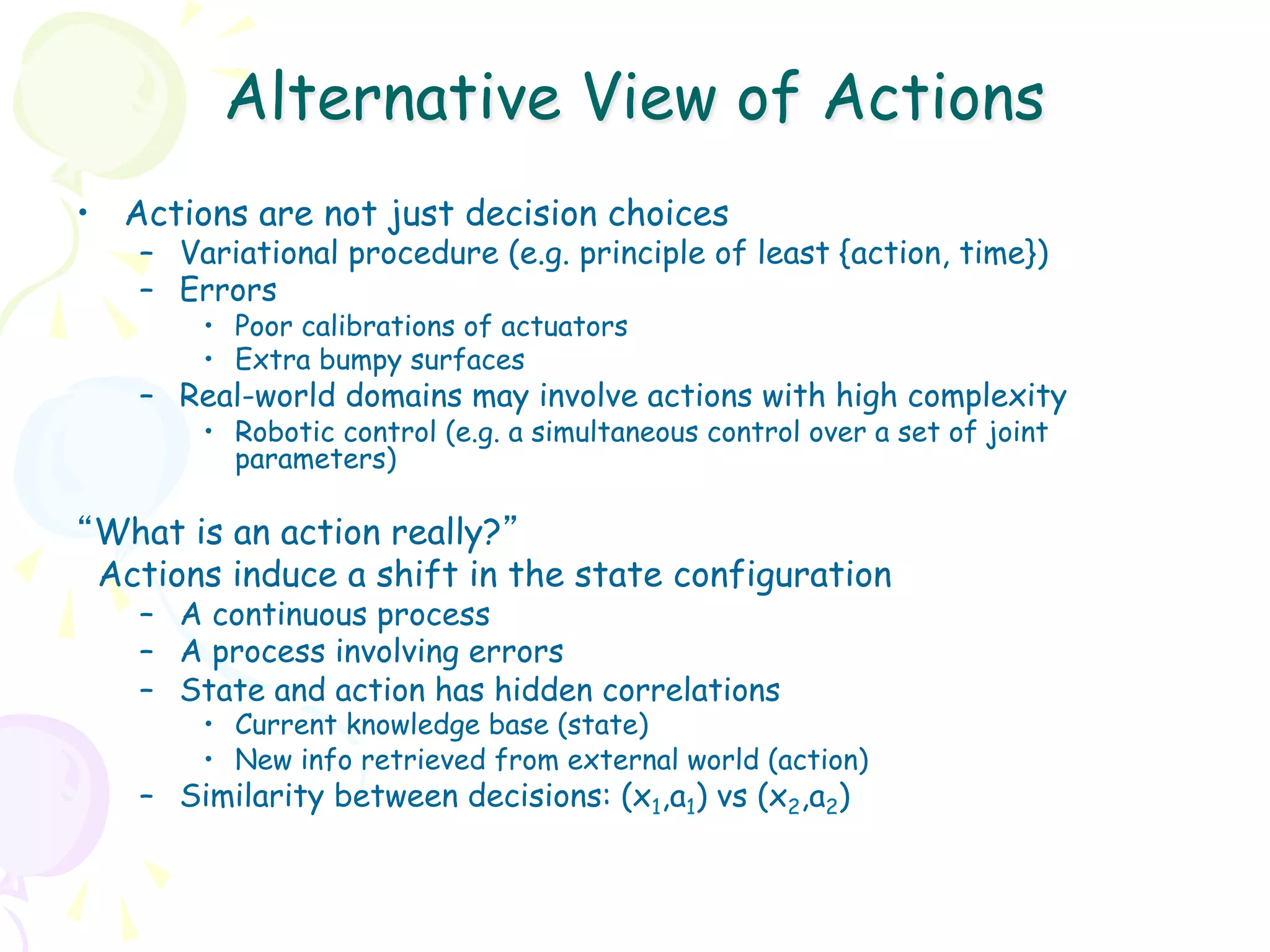 Alternative View of Actions
•  Actions are not just decision choices
   –  Variational procedure (e.g. principle of least {action, time})
   –  Errors
       •  Poor calibrations of actuators
       •  Extra bumpy surfaces
   –  Real-world domains may involve actions with high complexity
       •  Robotic control (e.g. a simultaneous control over a set of joint
          parameters)

“What is an action really?”
 Actions induce a shift in the state configuration
   –  A continuous process
   –  A process involving errors
   –  State and action has hidden correlations
       •  Current knowledge base (state)
       •  New info retrieved from external world (action)
   –  Similarity between decisions: (x1,a1) vs (x2,a2)
 