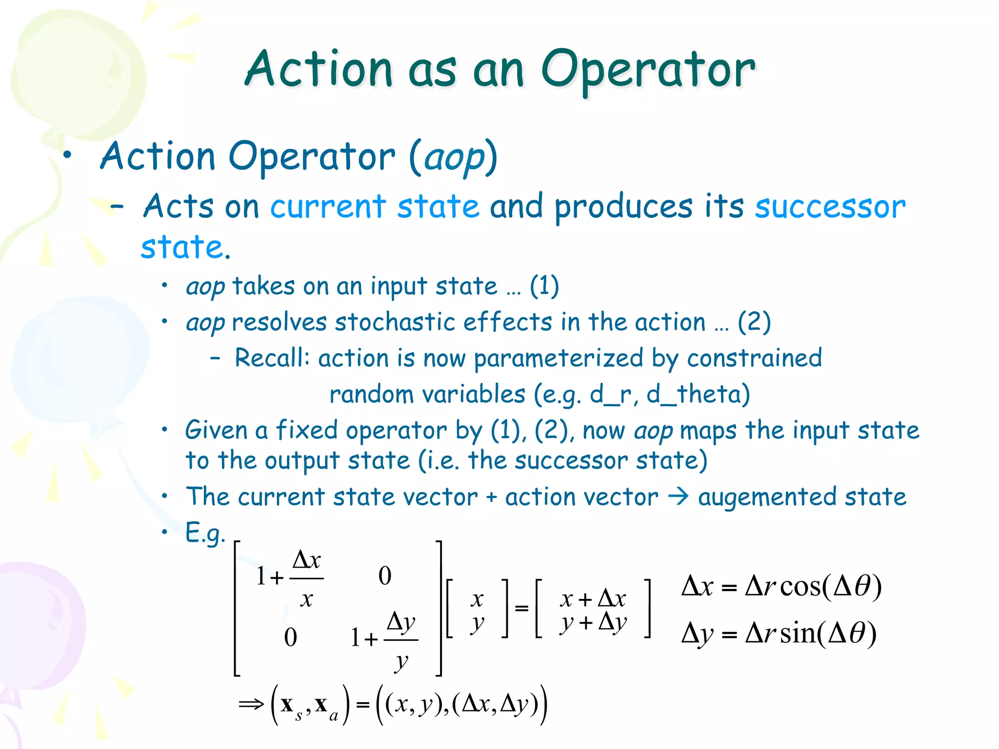 Action as an Operator
•  Action Operator (aop)
  –  Acts on current state and produces its successor
     state.
     •  aop takes on an input state … (1)
     •  aop resolves stochastic effects in the action … (2)
          –  Recall: action is now parameterized by constrained
                      random variables (e.g. d_r, d_theta)
     •  Given a fixed operator by (1), (2), now aop maps the input state
        to the output state (i.e. the successor state)
     •  The current state vector + action vector à augemented state
     •  E.g.
           "    Δx            %
           $ 1+          0    '"    % "         %   Δx = Δr cos(Δθ )
           $     x            '$ x ' = $ x + Δx '
           $              Δy '# y & # y + Δy &      Δy = Δr sin(Δθ )
               0       1+
           $
           #               y '&
              (      ) (              )
            ⇒ x s ,x a = (x, y),(Δx,Δy)
 
