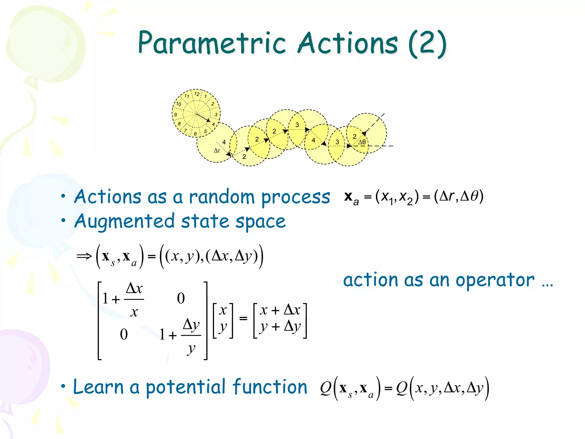Parametric Actions (2)
                          11 12 1
                   10                 2

                  9                       3
                      8               4                       3
                          7       5                       2
                              6
                                                      2                    2
                                              4                   4   3        Δθ
                                      Δr
                                                  2




•  Actions as a random process                                            x a = (x1,x 2 ) = (Δr,Δθ )
•  Augmented state space
     (      ) (
  ⇒ x s ,x a = (x, y),(Δx,Δy)                         )
     ⎡ Δx        ⎤                                                      action as an operator …
     ⎢1+     0 ⎥
          x          ⎡ x ⎤ ⎡ x + Δx ⎤
     ⎢           ⎥ ⎢ y ⎥ = ⎢ y + Δy ⎥
               Δy ⎣ ⎦ ⎣
     ⎢ 0   1+    ⎥                     ⎦
     ⎢
     ⎣         y ⎥
                  ⎦

•  Learn a potential function Q (x s ,x a ) = Q ( x, y,Δx,Δy )
 