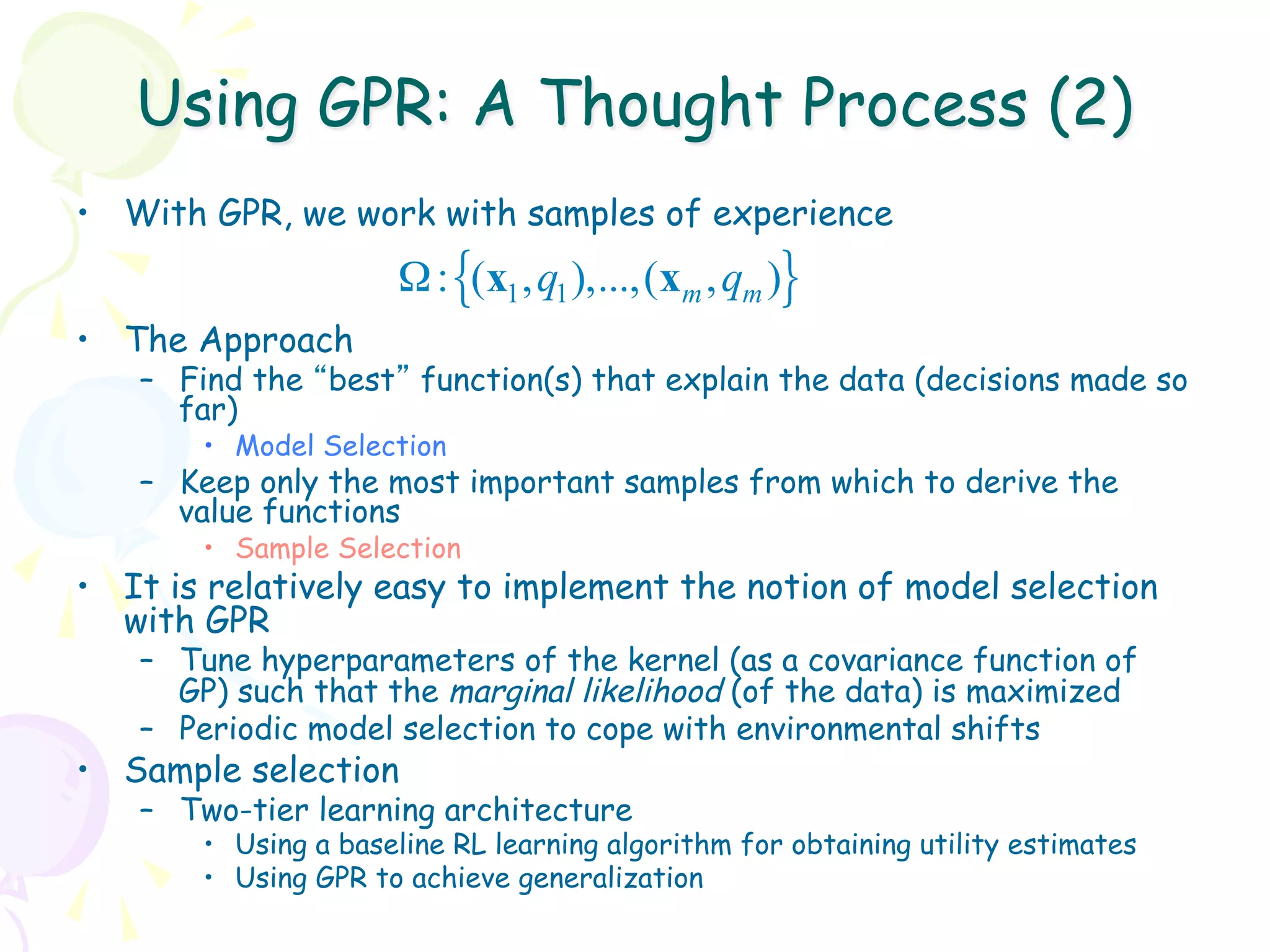 Using GPR: A Thought Process (2)
•  With GPR, we work with samples of experience
                      Ω : {(x1 , q1 ),...,(xm , qm )}
•  The Approach
   –  Find the “best” function(s) that explain the data (decisions made so
      far)
       •  Model Selection
   –  Keep only the most important samples from which to derive the
      value functions
       •  Sample Selection
•  It is relatively easy to implement the notion of model selection
   with GPR
   –  Tune hyperparameters of the kernel (as a covariance function of
      GP) such that the marginal likelihood (of the data) is maximized
   –  Periodic model selection to cope with environmental shifts
•  Sample selection
   –  Two-tier learning architecture
       •  Using a baseline RL learning algorithm for obtaining utility estimates
       •  Using GPR to achieve generalization
 