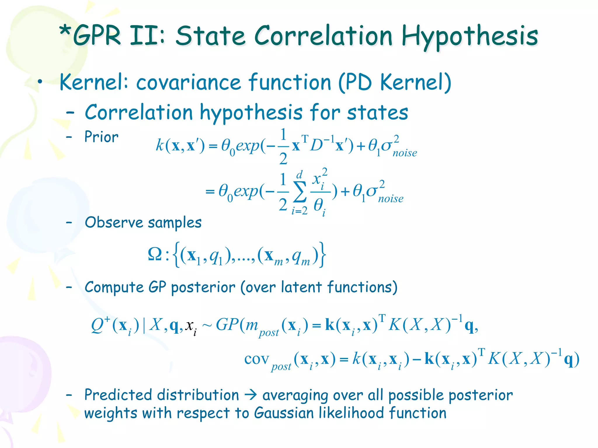 *GPR II: State Correlation Hypothesis
•  Kernel: covariance function (PD Kernel)
    –  Correlation hypothesis for states
   –  Prior                         1                  2
                 k(x, x!) = θ 0exp(− x Τ D −1x") + θ1σ noise
                                    2
                                           2
                                    1 d xi           2
                         = θ 0exp(− ∑ ) + θ1σ noise
                                    2 i=2 θi
   –  Observe samples

                Ω : {(x1 , q1 ),...,(xm , qm )}
   –  Compute GP posterior (over latent functions)

      Q + (x i ) | X ,q, xi ~ GP(m post (x i ) = k(x i ,x) Τ K ( X , X )−1 q,
                                  cov post (x i ,x) = k(x i ,x i ) − k(x i ,x) Τ K ( X , X )−1 q)

   –  Predicted distribution à averaging over all possible posterior
      weights with respect to Gaussian likelihood function
 