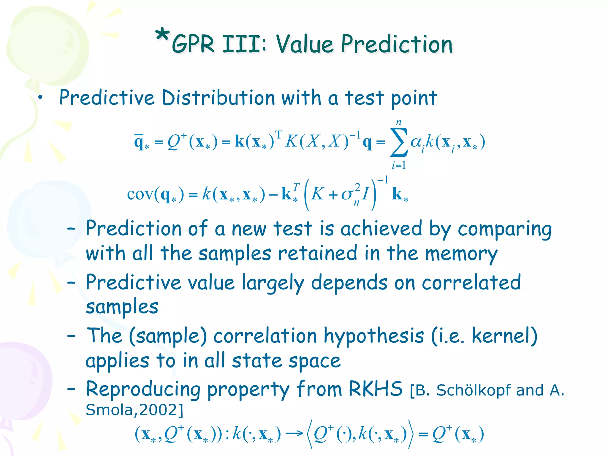 *GPR III: Value Prediction
•  Predictive Distribution with a test point
                                                          n
                 +                Τ           −1
          q* = Q (x* ) = k(x* ) K ( X , X ) q =       ∑α k(x ,x )
                                                                i   i   *
                                                          i=1
                                                     −1
         cov(q* ) =   k(x* ,x* ) − k T
                                     *   (K +σ )
                                               2
                                               n
                                                 I        k*
   –  Prediction of a new test is achieved by comparing
      with all the samples retained in the memory
   –  Predictive value largely depends on correlated
      samples
   –  The (sample) correlation hypothesis (i.e. kernel)
      applies to in all state space
   –  Reproducing property from RKHS [B. Schölkopf and A.
     Smola,2002]
          (x∗ , Q+ (x∗ )) : k (⋅, x∗ ) → Q+ (⋅), k (⋅, x∗ ) = Q+ (x∗ )
 