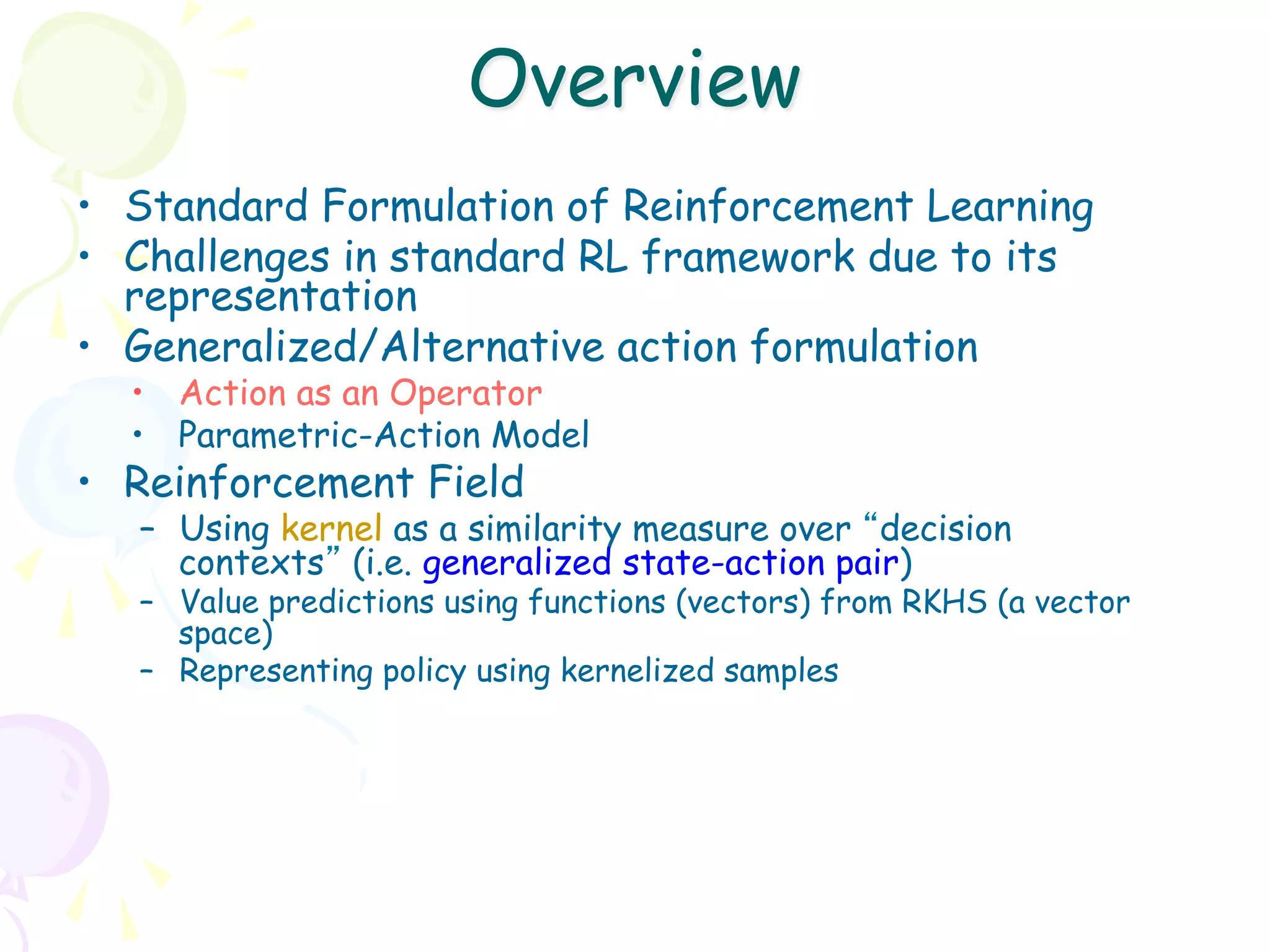 Overview
•  Standard Formulation of Reinforcement Learning
•  Challenges in standard RL framework due to its
   representation
•  Generalized/Alternative action formulation
  •  Action as an Operator
  •  Parametric-Action Model
•  Reinforcement Field
   –  Using kernel as a similarity measure over “decision
      contexts” (i.e. generalized state-action pair)
   –  Value predictions using functions (vectors) from RKHS (a vector
      space)
   –  Representing policy using kernelized samples
 