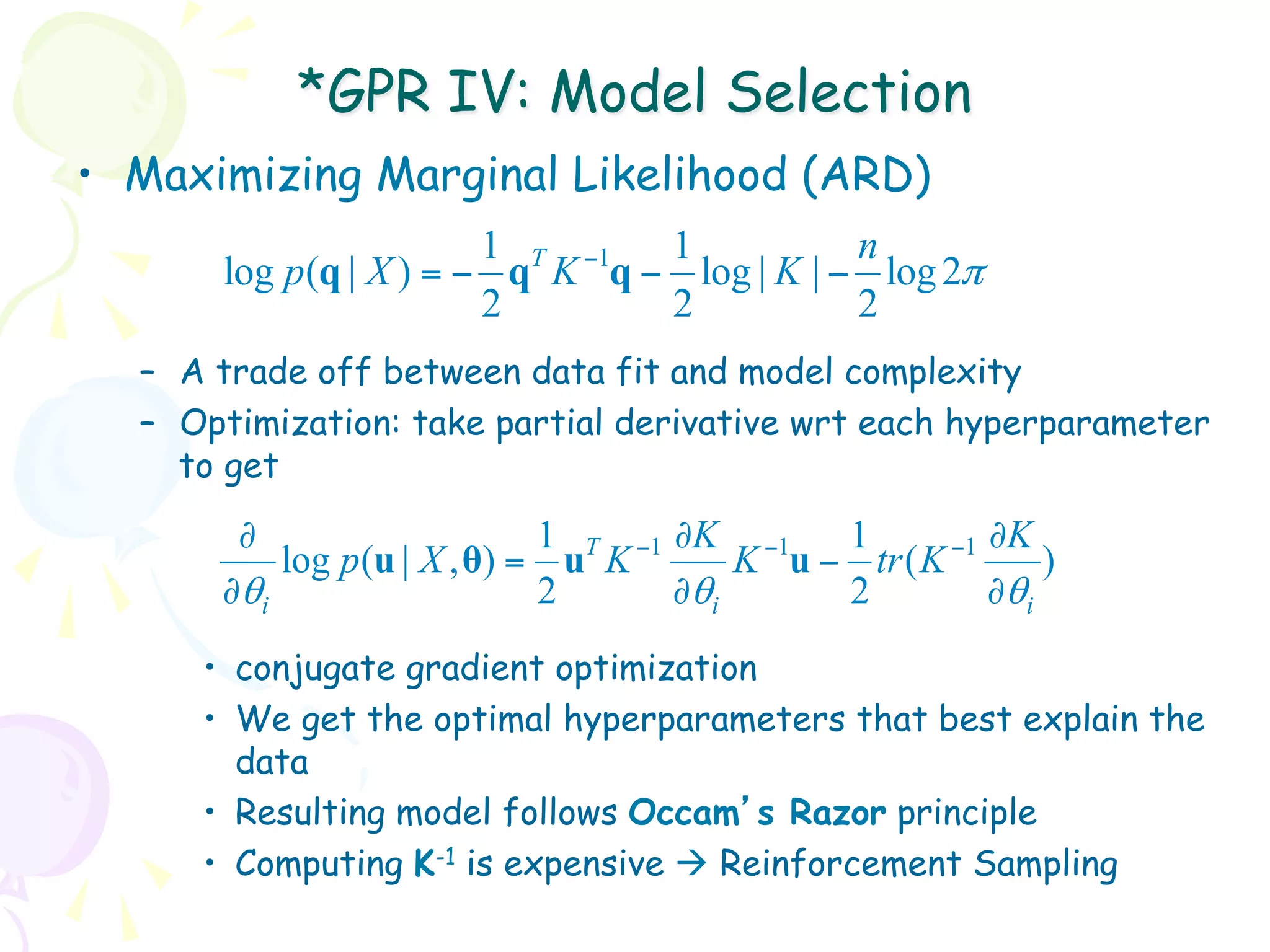 *GPR IV: Model Selection
•  Maximizing Marginal Likelihood (ARD)
                       1 T −1  1           n
      log p(q | X ) = − q K q − log | K | − log 2π
                       2       2           2
  –  A trade off between data fit and model complexity
  –  Optimization: take partial derivative wrt each hyperparameter
     to get
       ∂                     1 T −1 ∂K −1    1       −1 ∂K
          log p (u | X , θ) = u K       K u − tr ( K        )
      ∂θi                    2      ∂θi      2          ∂θi
     •  conjugate gradient optimization
     •  We get the optimal hyperparameters that best explain the
        data
     •  Resulting model follows Occam’s Razor principle
     •  Computing K-1 is expensive à Reinforcement Sampling
 
