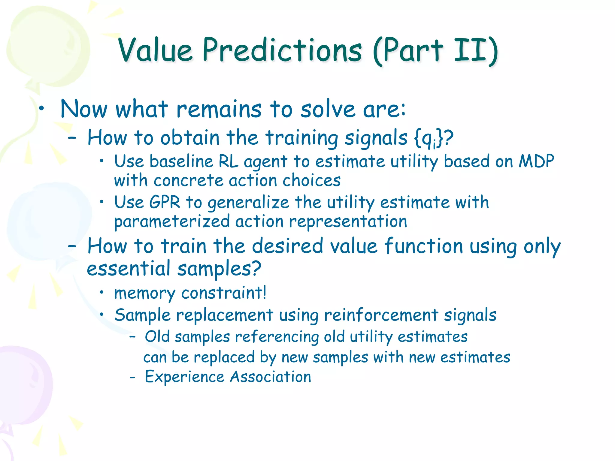Value Predictions (Part II)
•  Now what remains to solve are:
  –  How to obtain the training signals {qi}?
     •  Use baseline RL agent to estimate utility based on MDP
        with concrete action choices
     •  Use GPR to generalize the utility estimate with
        parameterized action representation
  –  How to train the desired value function using only
     essential samples?
     •  memory constraint!
     •  Sample replacement using reinforcement signals
        –  Old samples referencing old utility estimates
           can be replaced by new samples with new estimates
        - Experience Association
 