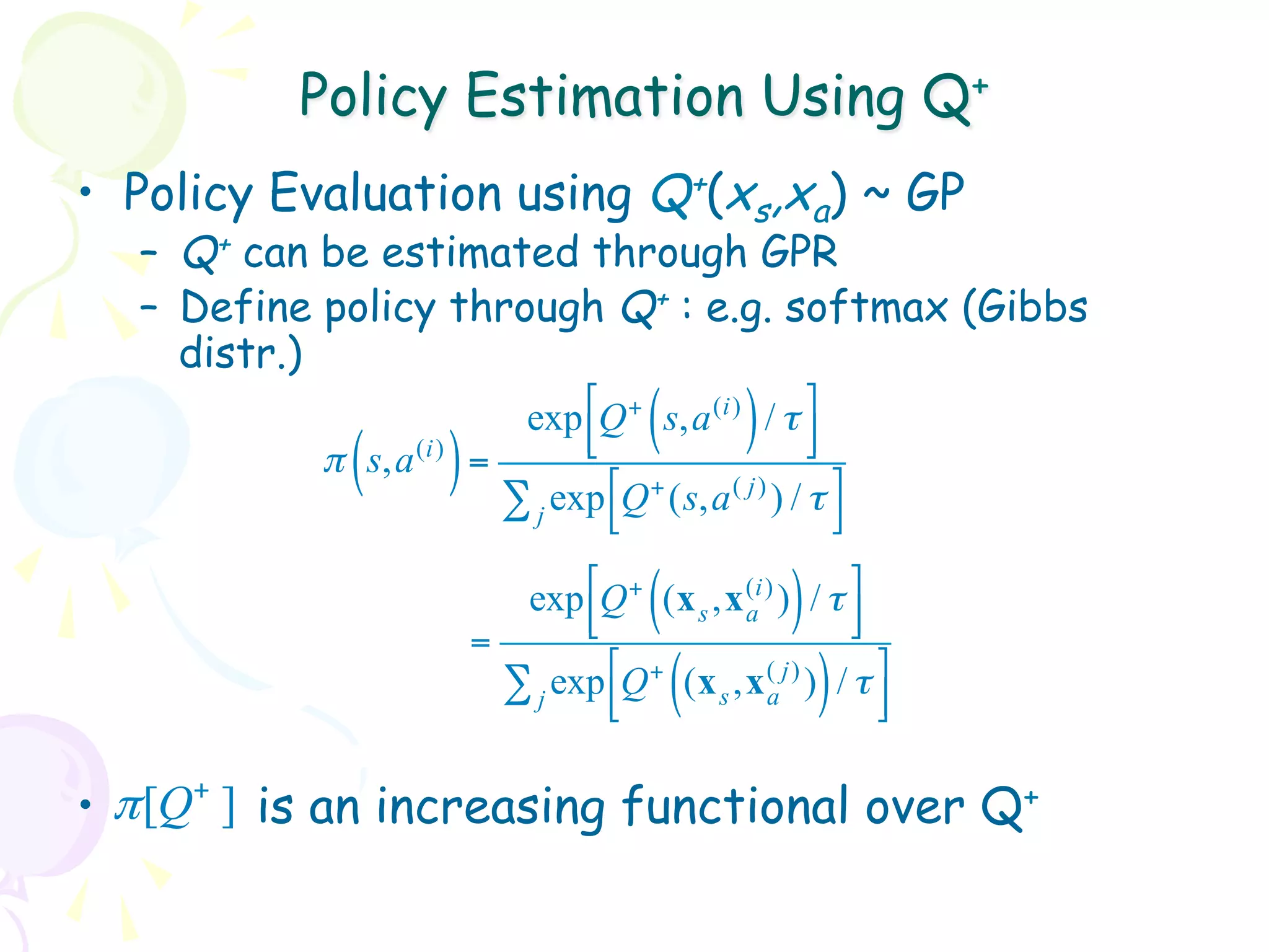 Policy Estimation Using Q+
•  Policy Evaluation using Q+(xs,xa) ~ GP
   –  Q+ can be estimated through GPR
   –  Define policy through Q+ : e.g. softmax (Gibbs
      distr.)
                                 exp !Q + s,a (i) / τ $
                                      #      (       )    &
                                      "                   %
             (
            π s,a   (i)
                          )   =
                                ∑ j exp !Q + (s,a ( j) ) / τ $
                                        "                    %

                                 exp !Q + (x s ,x (i) ) / τ $
                                      #      (     a     )    &
                                      "                       %
                              =
                                ∑ j exp !Q + (x s ,x (a j) ) / τ $
                                        #
                                        "        (           )   &
                                                                 %

•  π [Q+ ] is an increasing functional over Q+
 