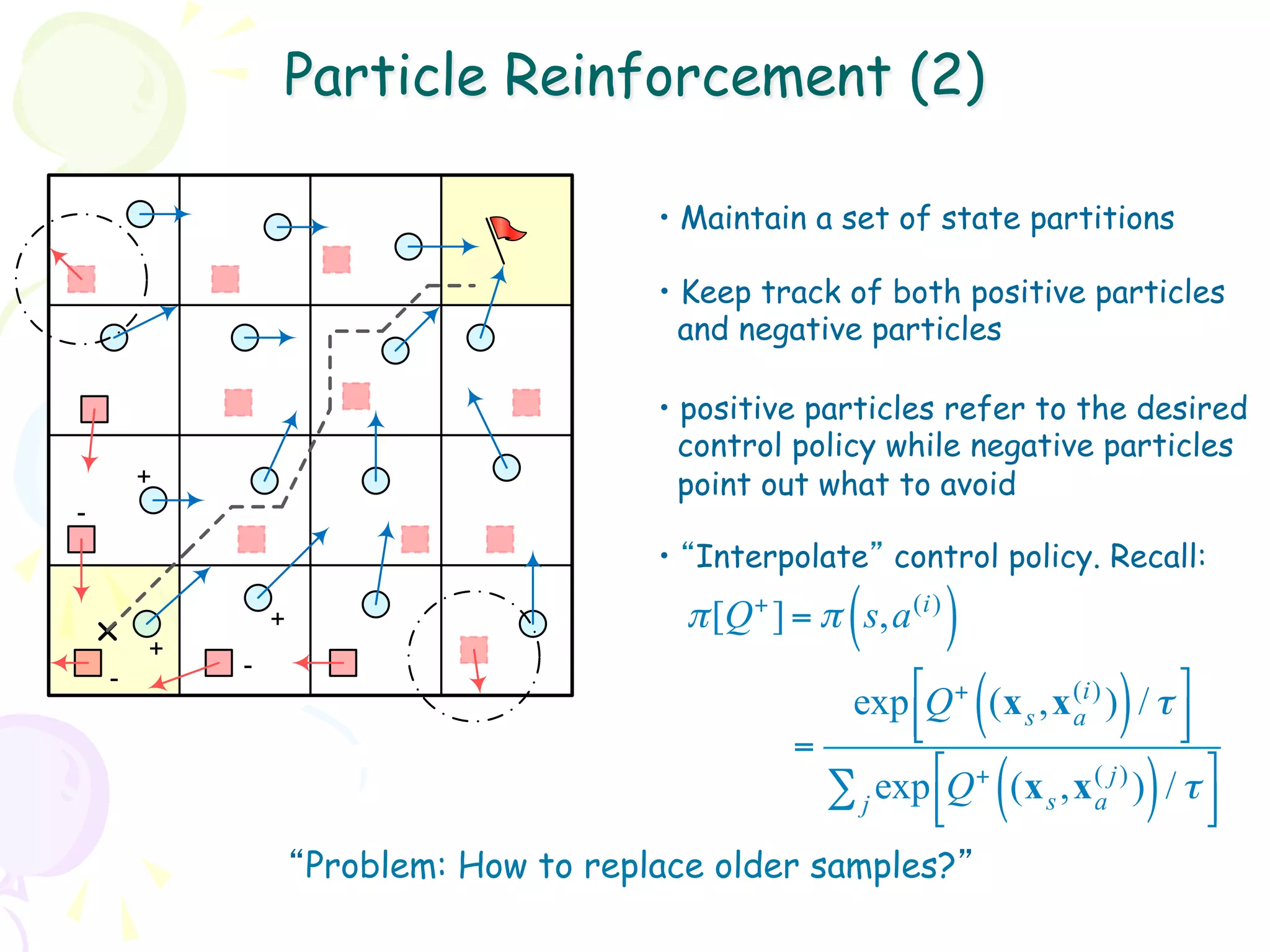 Particle Reinforcement (2)

                                         •  Maintain a set of state partitions

                                         •  Keep track of both positive particles
                                           and negative particles

                                         •  positive particles refer to the desired
                                           control policy while negative particles
        +                                  point out what to avoid
-
                                         •  “Interpolate” control policy. Recall:

        +
            -
                +                                      (
                                           π [Q + ] = π s,a (i)   )
    -
                                                      exp !Q + (x s ,x (i) ) / τ $
                                                           #          ( a     )    &
                                                           "                       %
                                                   =
                                                     ∑ j exp !Q + (x s ,x (a j) ) / τ $
                                                             #
                                                             "            (       )   &
                                                                                      %
                    “Problem: How to replace older samples?”
 