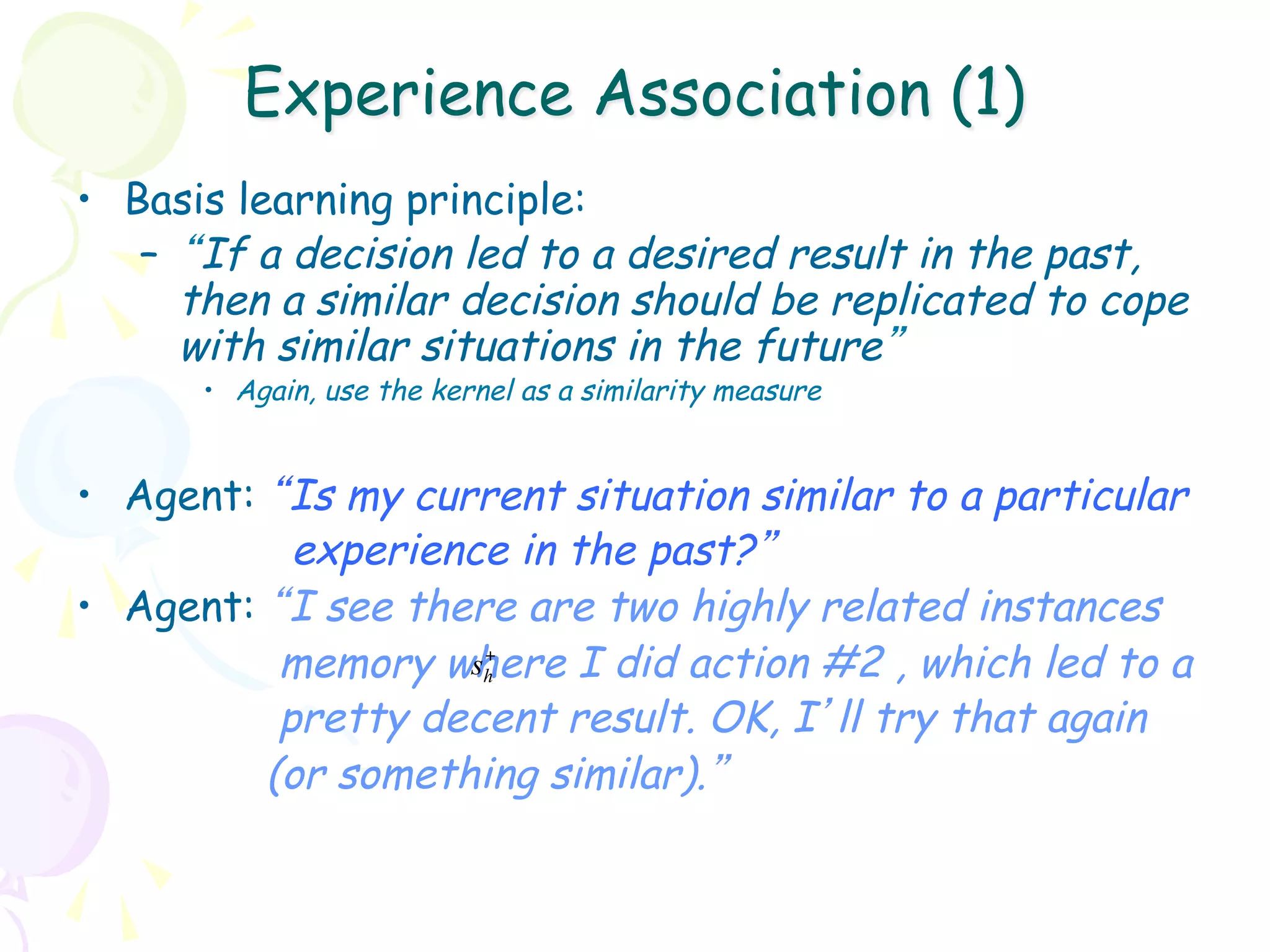 Experience Association (1)
•  Basis learning principle:
    –  “If a decision led to a desired result in the past,
       then a similar decision should be replicated to cope
       with similar situations in the future”
      •  Again, use the kernel as a similarity measure


•  Agent: “Is my current situation similar to a particular
            experience in the past?”
•  Agent: “I see there are two highly related instances
           memory where I did action #2 , which led to a
                     +
                    sh
           pretty decent result. OK, I’ll try that again
          (or something similar).”
 