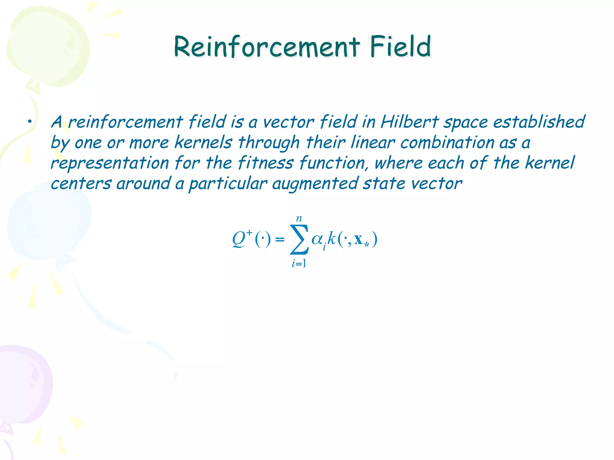 Reinforcement Field

•  A reinforcement field is a vector field in Hilbert space established
   by one or more kernels through their linear combination as a
   representation for the fitness function, where each of the kernel
   centers around a particular augmented state vector
                                      n
                          Q + (⋅) =   ∑α k(⋅,x )
                                            i   *
                                      i=1
 