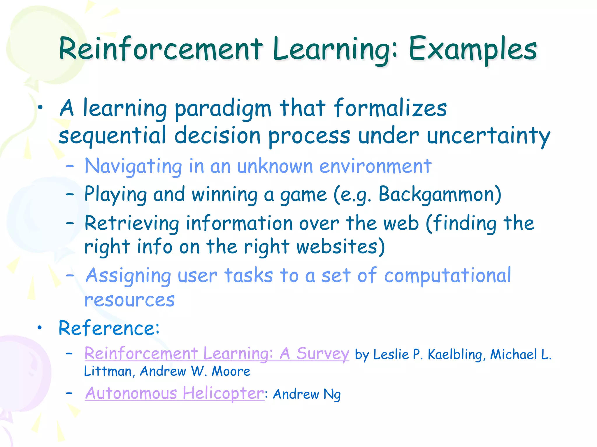 Reinforcement Learning: Examples
•  A learning paradigm that formalizes
   sequential decision process under uncertainty
    –  Navigating in an unknown environment
    –  Playing and winning a game (e.g. Backgammon)
    –  Retrieving information over the web (finding the
       right info on the right websites)
    –  Assigning user tasks to a set of computational
       resources
•  Reference:
   –  Reinforcement Learning: A Survey by Leslie P. Kaelbling, Michael L.
     Littman, Andrew W. Moore
   –  Autonomous Helicopter: Andrew Ng
 