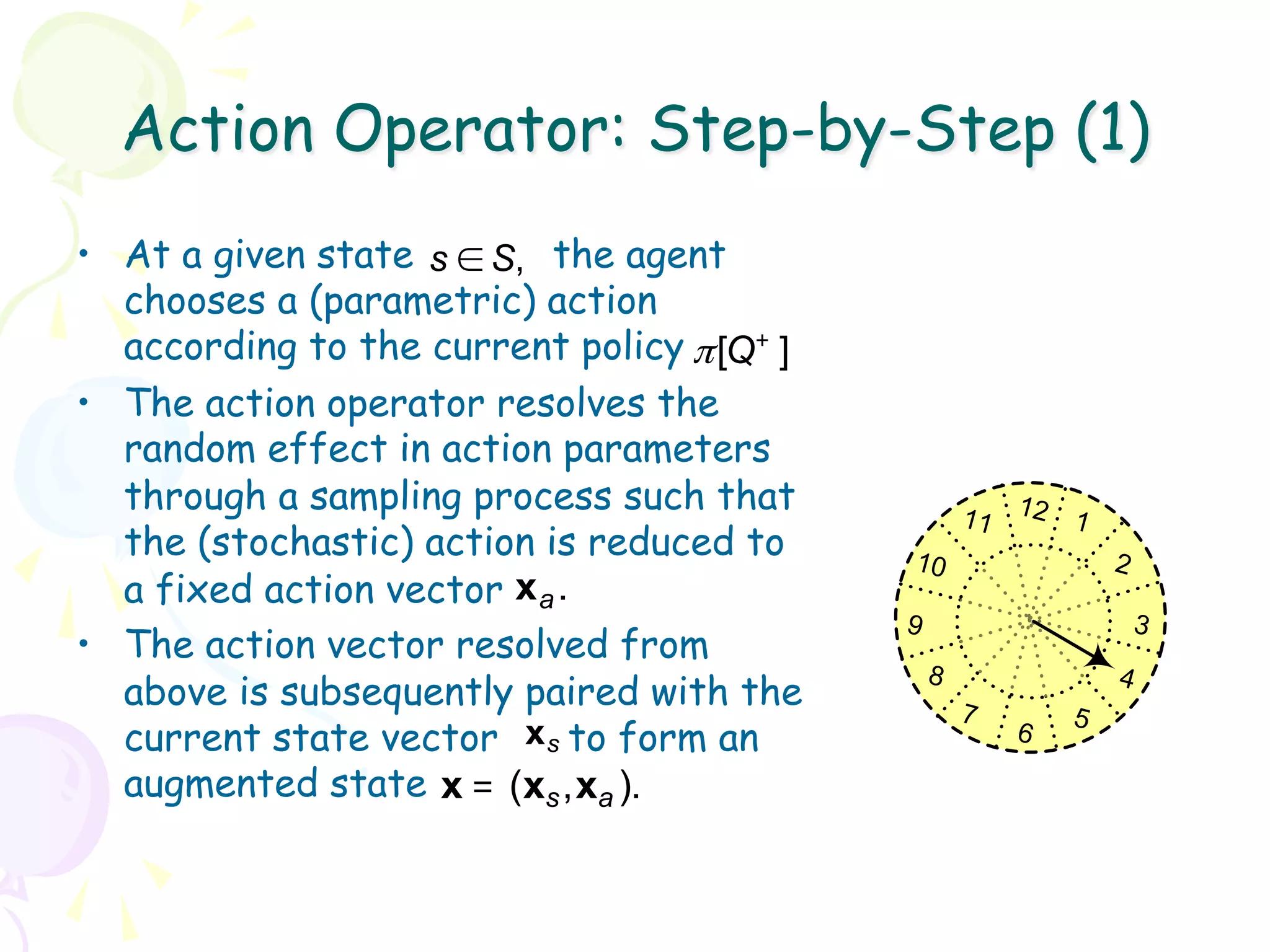 Action Operator: Step-by-Step (1)
•  At a given state s ∈ S, the agent
   chooses a (parametric) action
   according to the current policy π [Q+ ]
•  The action operator resolves the
   random effect in action parameters
   through a sampling process such that              11 12 1
   the (stochastic) action is reduced to     10                  2
   a fixed action vector x a .
                                             9                       3
•  The action vector resolved from
                                                 8               4
   above is subsequently paired with the             7       5
   current state vector x s to form an                   6

   augmented state x = (xs , xa ).
 