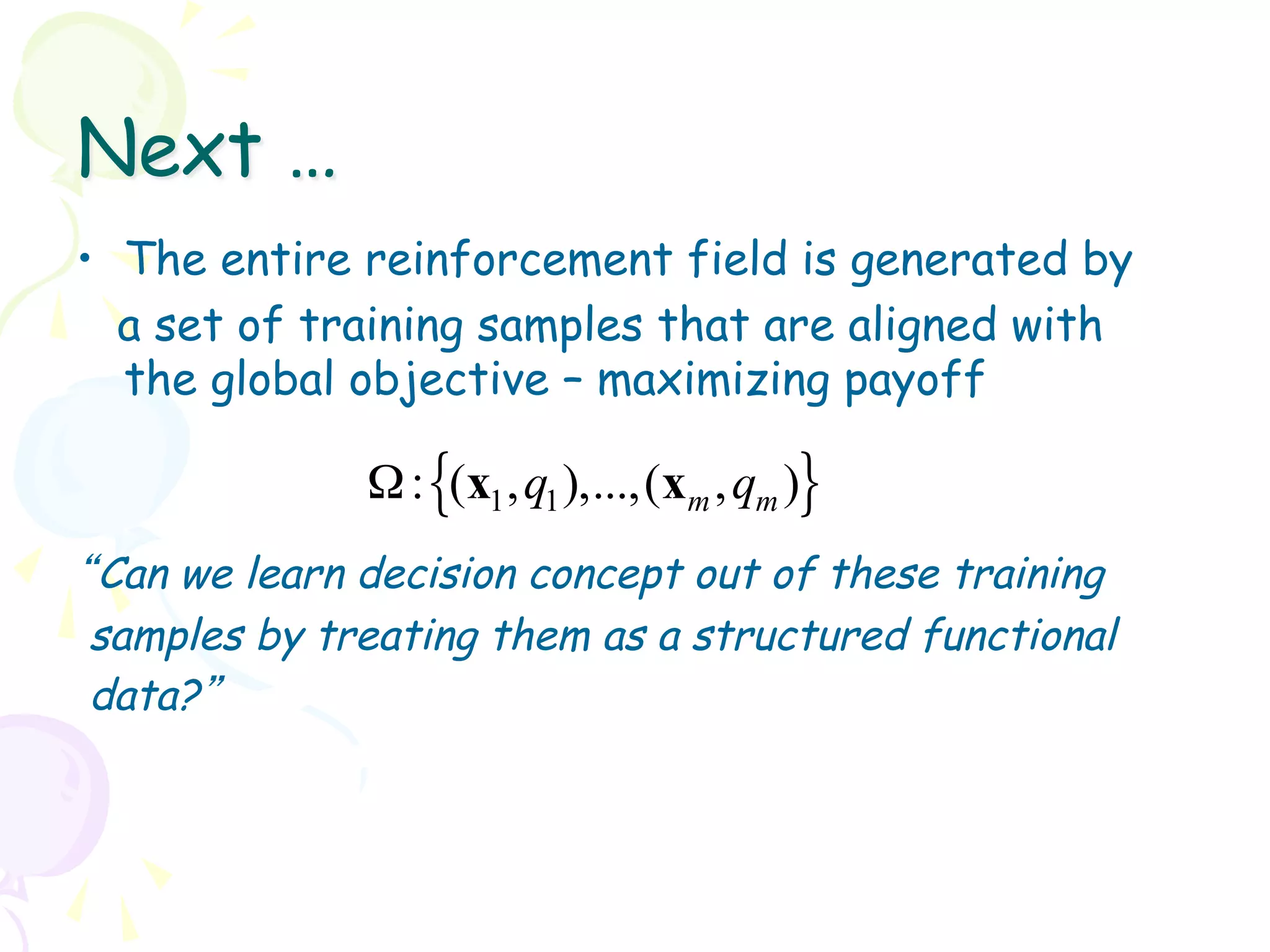 Next …
•  The entire reinforcement field is generated by
   a set of training samples that are aligned with
   the global objective – maximizing payoff

              Ω : {(x1 , q1 ),...,(xm , qm )}
“Can we learn decision concept out of these training
 samples by treating them as a structured functional
 data?”
 