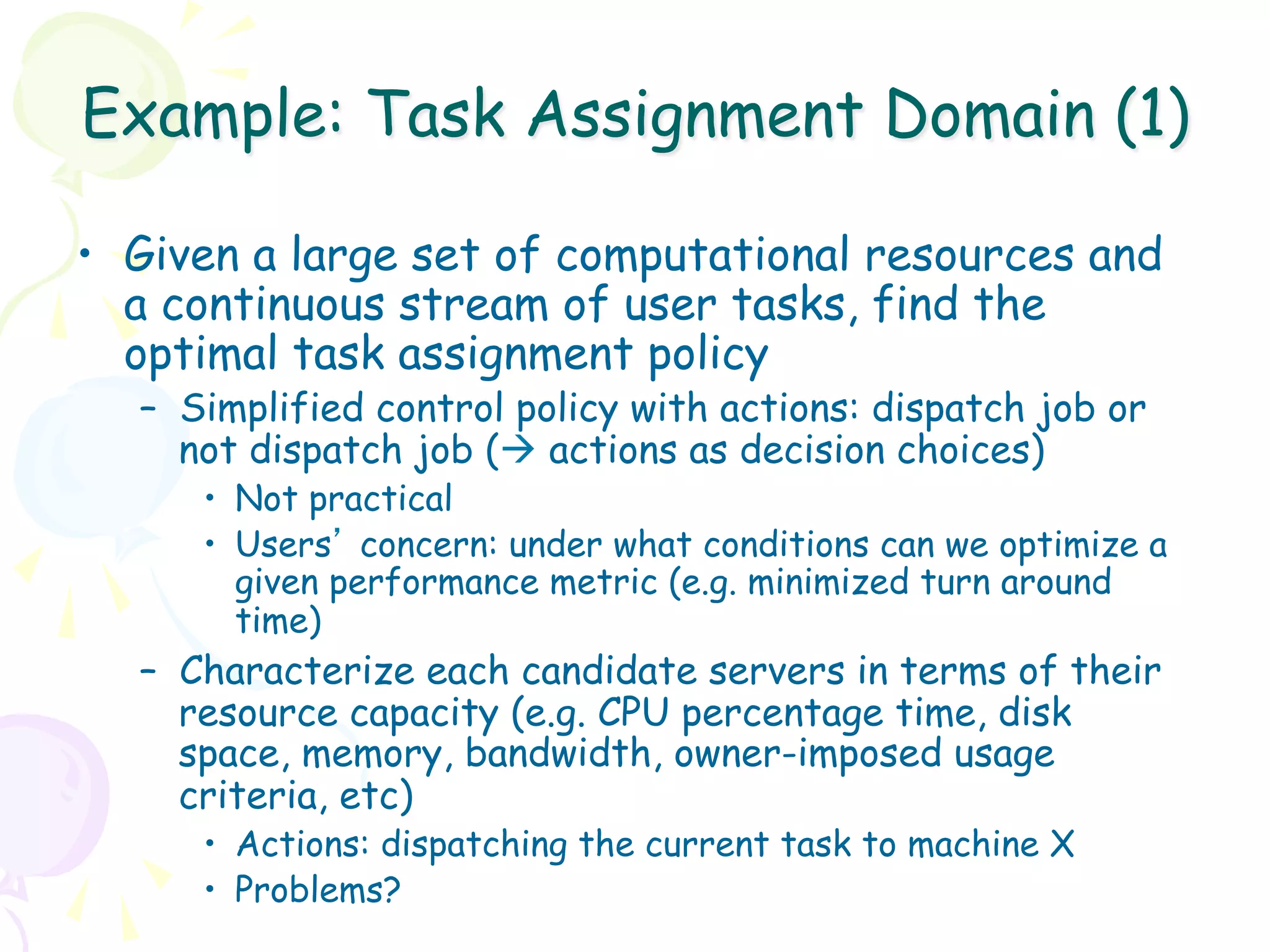 Example: Task Assignment Domain (1)

•  Given a large set of computational resources and
   a continuous stream of user tasks, find the
   optimal task assignment policy
  –  Simplified control policy with actions: dispatch job or
     not dispatch job (à actions as decision choices)
     •  Not practical
     •  Users’ concern: under what conditions can we optimize a
        given performance metric (e.g. minimized turn around
        time)
  –  Characterize each candidate servers in terms of their
     resource capacity (e.g. CPU percentage time, disk
     space, memory, bandwidth, owner-imposed usage
     criteria, etc)
     •  Actions: dispatching the current task to machine X
     •  Problems?
 