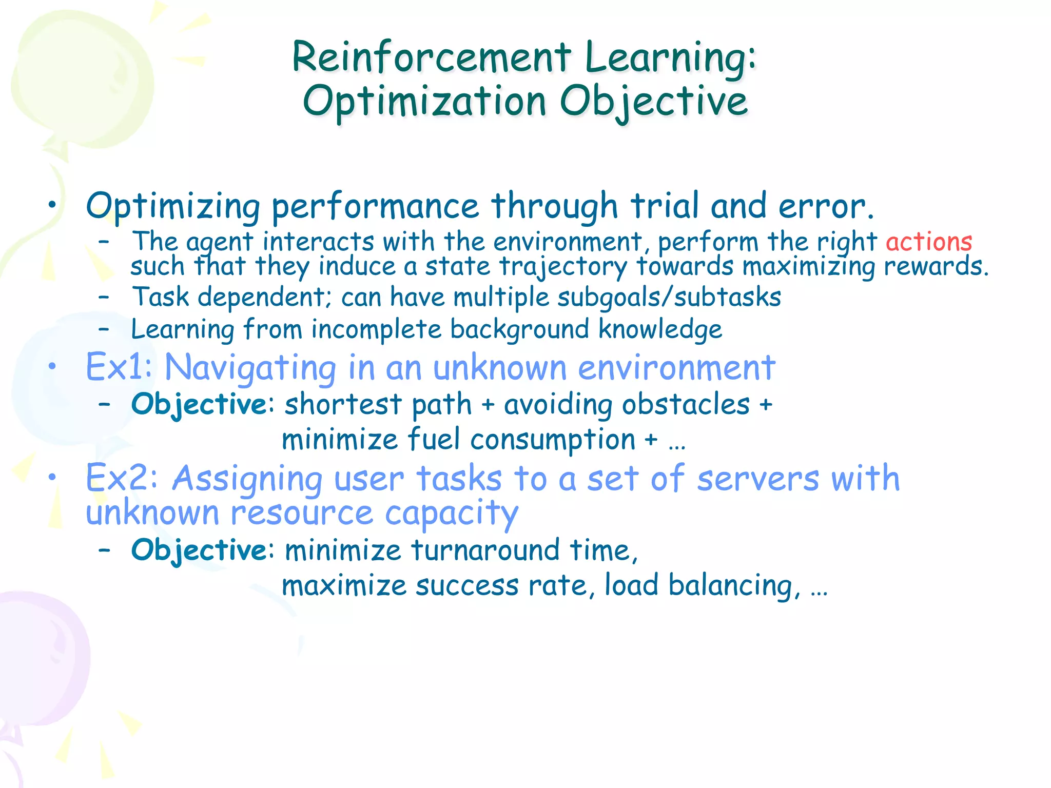 Reinforcement Learning:
                  Optimization Objective

•  Optimizing performance through trial and error.
   –  The agent interacts with the environment, perform the right actions
      such that they induce a state trajectory towards maximizing rewards.
   –  Task dependent; can have multiple subgoals/subtasks
   –  Learning from incomplete background knowledge
•  Ex1: Navigating in an unknown environment
   –  Objective: shortest path + avoiding obstacles +
                 minimize fuel consumption + …
•  Ex2: Assigning user tasks to a set of servers with
   unknown resource capacity
   –  Objective: minimize turnaround time,
                 maximize success rate, load balancing, …
 