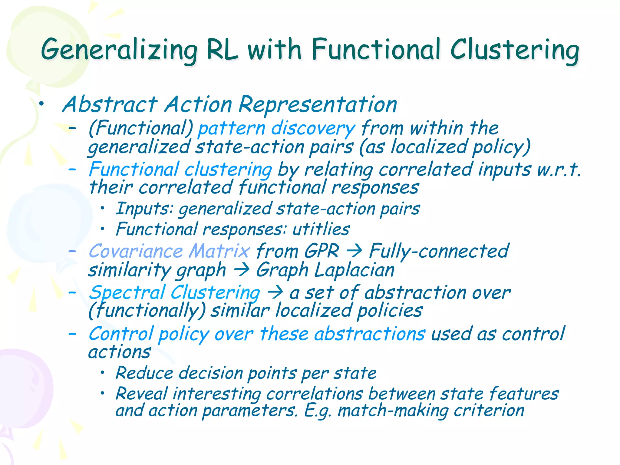 Generalizing RL with Functional Clustering
•  Abstract Action Representation
  –  (Functional) pattern discovery from within the
     generalized state-action pairs (as localized policy)
  –  Functional clustering by relating correlated inputs w.r.t.
     their correlated functional responses
     •  Inputs: generalized state-action pairs
     •  Functional responses: utitlies
  –  Covariance Matrix from GPR à Fully-connected
     similarity graph à Graph Laplacian
  –  Spectral Clustering à a set of abstraction over
     (functionally) similar localized policies
  –  Control policy over these abstractions used as control
     actions
     •  Reduce decision points per state
     •  Reveal interesting correlations between state features
        and action parameters. E.g. match-making criterion
 