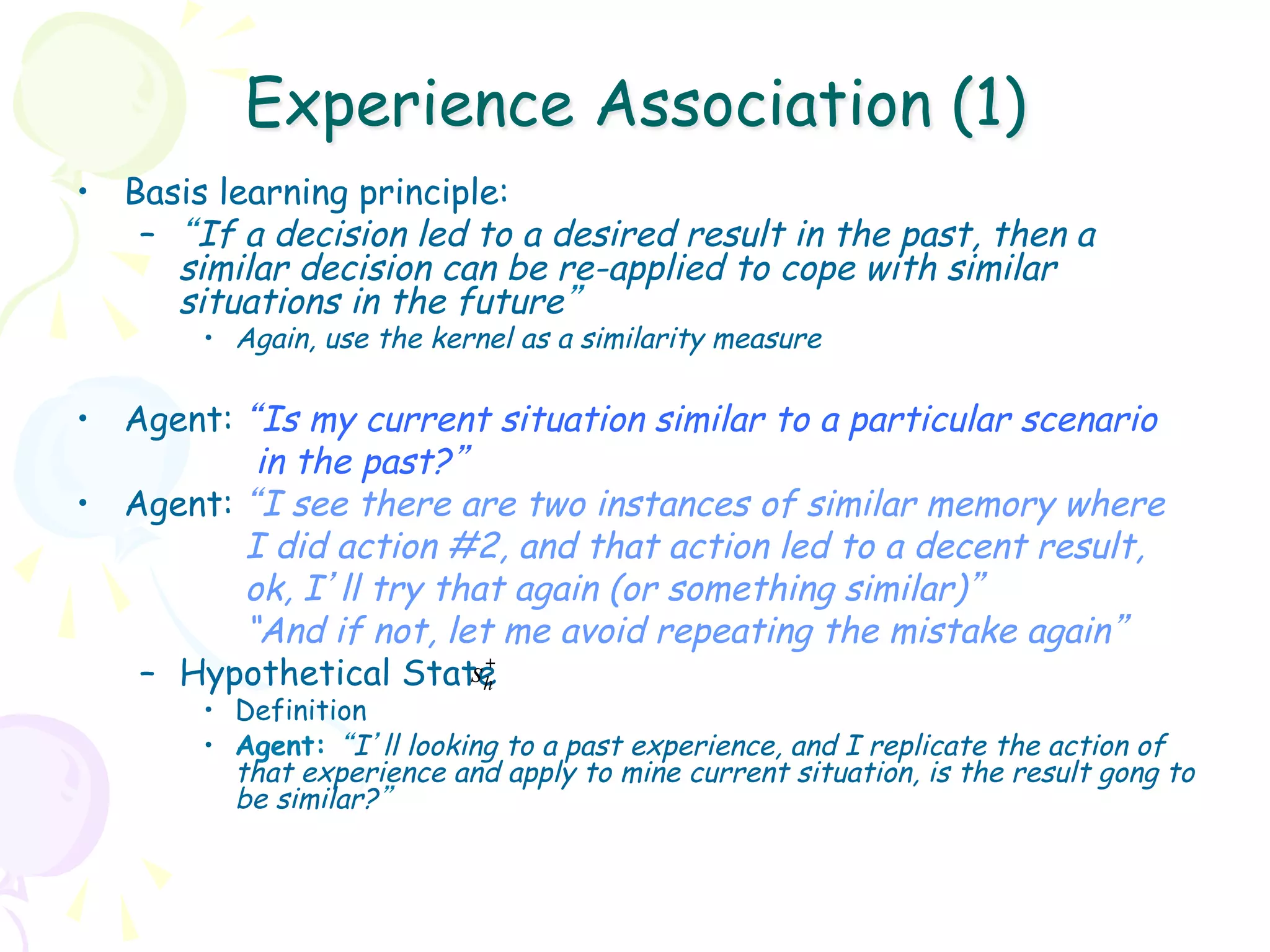 Experience Association (1)
•  Basis learning principle:
    –  “If a decision led to a desired result in the past, then a
       similar decision can be re-applied to cope with similar
       situations in the future”
        •  Again, use the kernel as a similarity measure

•  Agent: “Is my current situation similar to a particular scenario
           in the past?”
•  Agent: “I see there are two instances of similar memory where
          I did action #2, and that action led to a decent result,
          ok, I’ll try that again (or something similar)”
          “And if not, let me avoid repeating the mistake again”
    –  Hypothetical State +
                         sh
        •  Definition
        •  Agent: “I’ll looking to a past experience, and I replicate the action of
           that experience and apply to mine current situation, is the result gong to
           be similar?”
 