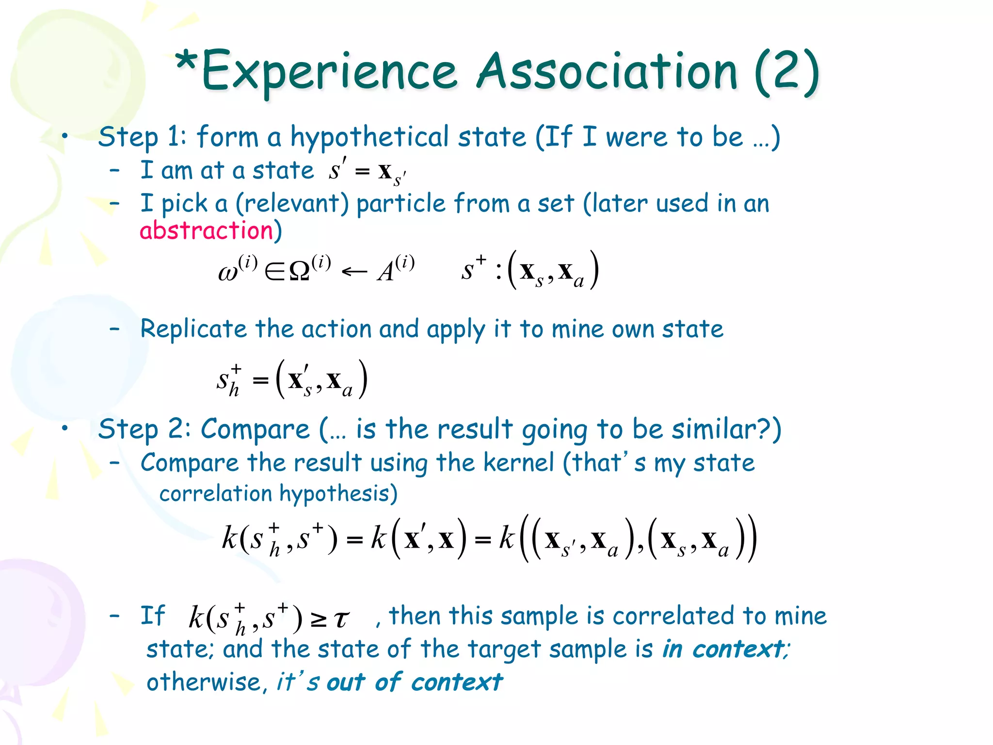 *Experience Association (2)
•  Step 1: form a hypothetical state (If I were to be …)
   –  I am at a state sʹ′ = x s ʹ′
   –  I pick a (relevant) particle from a set (later used in an
      abstraction)
            ω (i ) ∈ Ω(i ) ← A(i )       s+ : ( xs , xa )
   –  Replicate the action and apply it to mine own state
              +
             sh = ( xʹ′s , xa )
•  Step 2: Compare (… is the result going to be similar?)
   –  Compare the result using the kernel (that’s my state
       correlation hypothesis)

             k (s + , s + ) = k xʹ′, x
                  h               (      ) = k (( xsʹ′ , xa ) , ( xs , xa ))
   –  If k ( s + , s + ) ≥ τ , then this sample is correlated to mine
               h
      state; and the state of the target sample is in context;
      otherwise, it’s out of context
 
