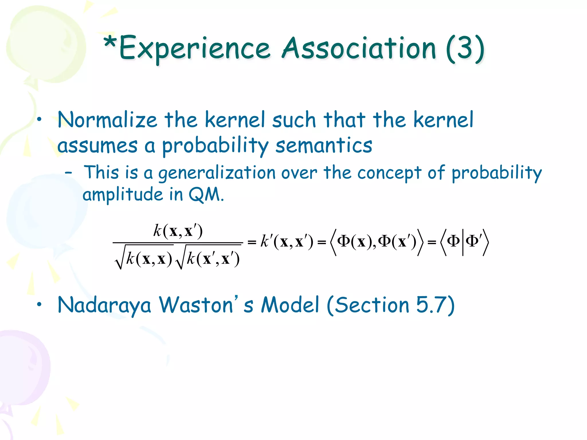 *Experience Association (3)

•  Normalize the kernel such that the kernel
   assumes a probability semantics
  –  This is a generalization over the concept of probability
     amplitude in QM.
             k(x, x!)
                             = k !(x, x!) = Φ(x),Φ( x!) = Φ Φ!
         k(x,x) k( x!, x!)

•  Nadaraya Waston’s Model (Section 5.7)
 