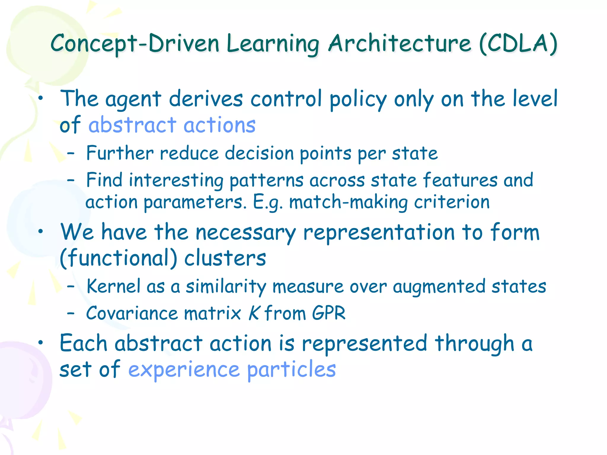 Concept-Driven Learning Architecture (CDLA)

•  The agent derives control policy only on the level
   of abstract actions
   –  Further reduce decision points per state
   –  Find interesting patterns across state features and
      action parameters. E.g. match-making criterion
•  We have the necessary representation to form
   (functional) clusters
   –  Kernel as a similarity measure over augmented states
   –  Covariance matrix K from GPR
•  Each abstract action is represented through a
   set of experience particles
 