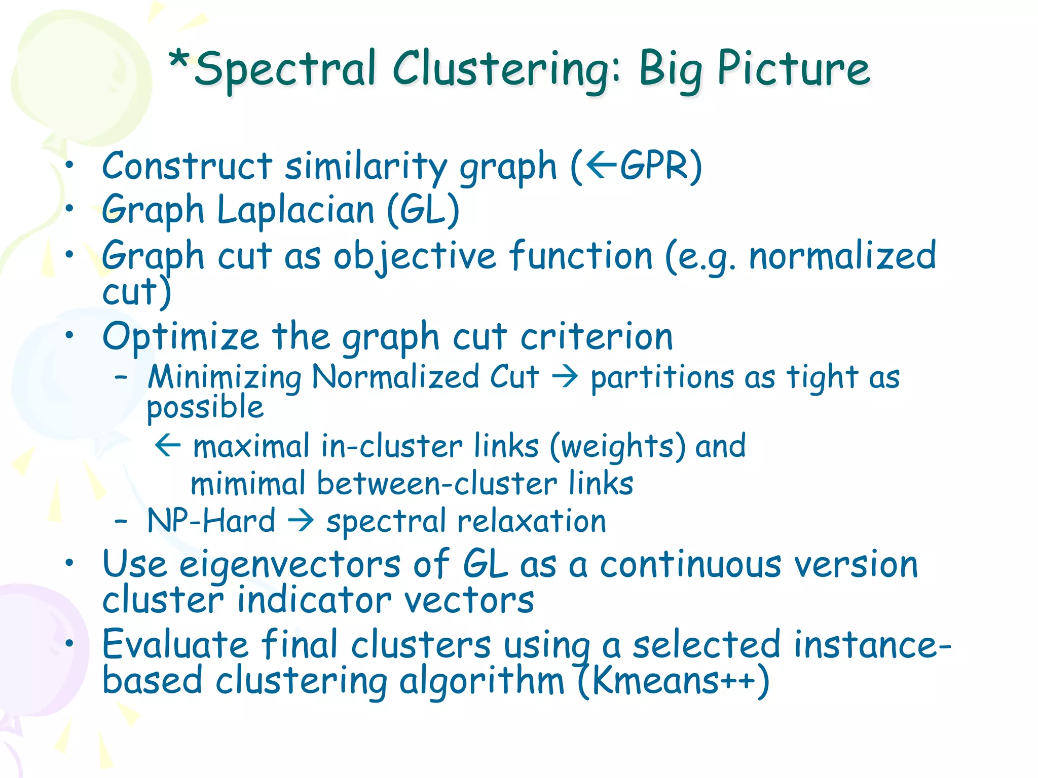 *Spectral Clustering: Big Picture

•  Construct similarity graph (ßGPR)
•  Graph Laplacian (GL)
•  Graph cut as objective function (e.g. normalized
   cut)
•  Optimize the graph cut criterion
   –  Minimizing Normalized Cut à partitions as tight as
      possible
      ß maximal in-cluster links (weights) and
         mimimal between-cluster links
   –  NP-Hard à spectral relaxation
•  Use eigenvectors of GL as a continuous version
   cluster indicator vectors
•  Evaluate final clusters using a selected instance-
   based clustering algorithm (Kmeans++)
 