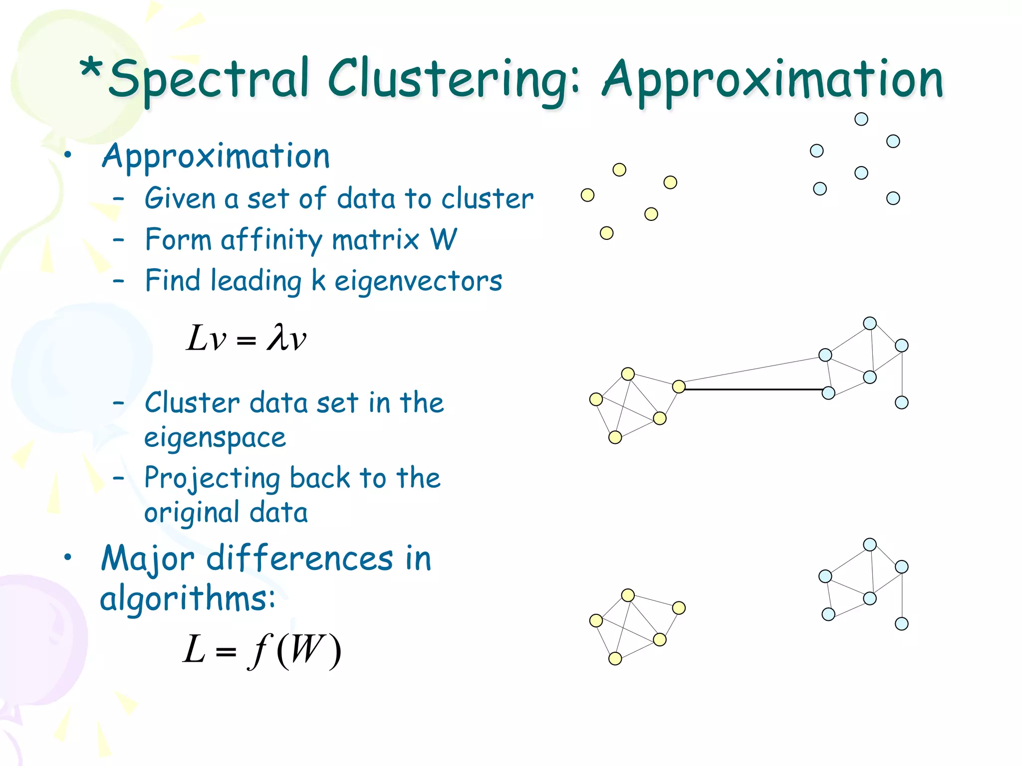 *Spectral Clustering: Approximation
•  Approximation
   –  Given a set of data to cluster
   –  Form affinity matrix W
   –  Find leading k eigenvectors

        Lv = λ v
   –  Cluster data set in the
      eigenspace
   –  Projecting back to the
      original data
•  Major differences in
   algorithms:
        L = f (W )
 
