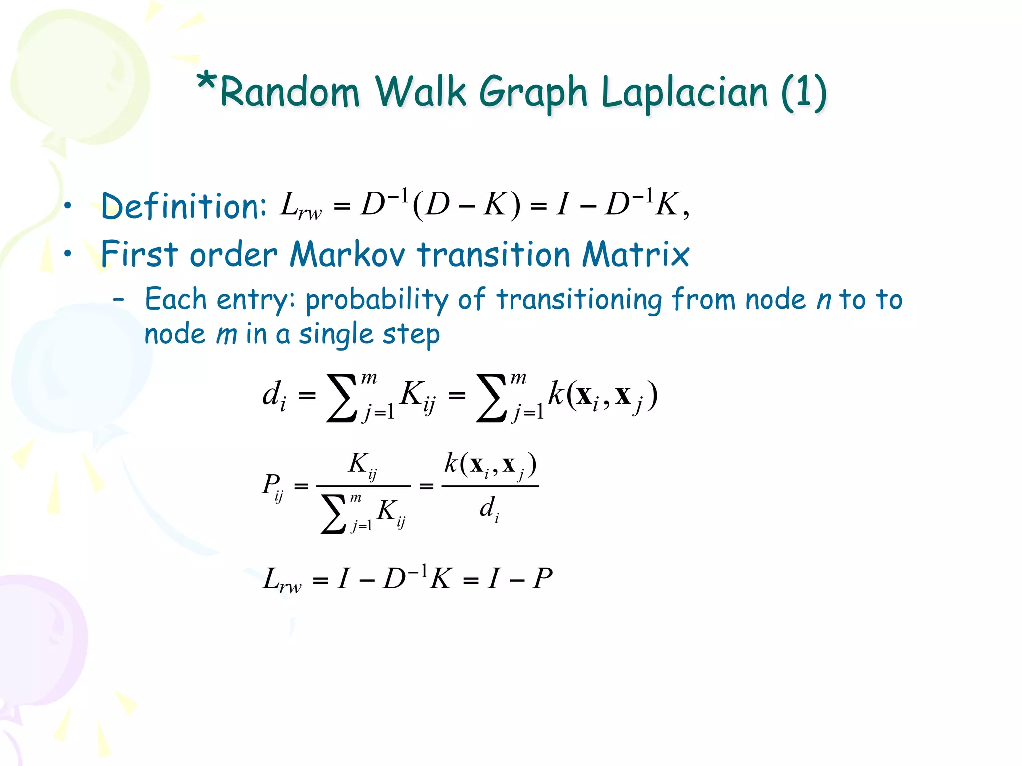 *Random Walk Graph Laplacian (1)

•  Definition: Lrw = D −1 ( D − K ) = I − D −1K ,
•  First order Markov transition Matrix
   –  Each entry: probability of transitioning from node n to to
      node m in a single step
                            m                         m
               di = ∑           K
                            j =1 ij
                                            =∑        j =1
                                                           k (xi , x j )
                       Kij                  k ( xi , x j )
               Pij =       m
                                        =
                       ∑          Kij            di
                           j =1


               Lrw = I − D −1K = I − P
 