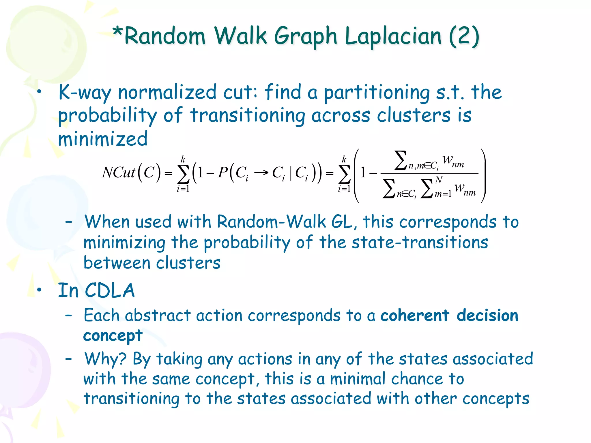 *Random Walk Graph Laplacian (2)

•  K-way normalized cut: find a partitioning s.t. the
   probability of transitioning across clusters is
   minimized
                     k                           k ⎛   ∑ n,m∈C wnm ⎞
       NCut (C ) = ∑ (1 − P (Ci → Ci | Ci )) = ∑ ⎜1 −        i
                                                               N
                                                                      ⎟
                                               i =1 ⎜            w ⎟
                                                    ⎝ ∑ n∈C ∑ m=1 nm ⎠
                   i =1
                                                          i


    –  When used with Random-Walk GL, this corresponds to
       minimizing the probability of the state-transitions
       between clusters
•  In CDLA
    –  Each abstract action corresponds to a coherent decision
       concept
    –  Why? By taking any actions in any of the states associated
       with the same concept, this is a minimal chance to
       transitioning to the states associated with other concepts
 