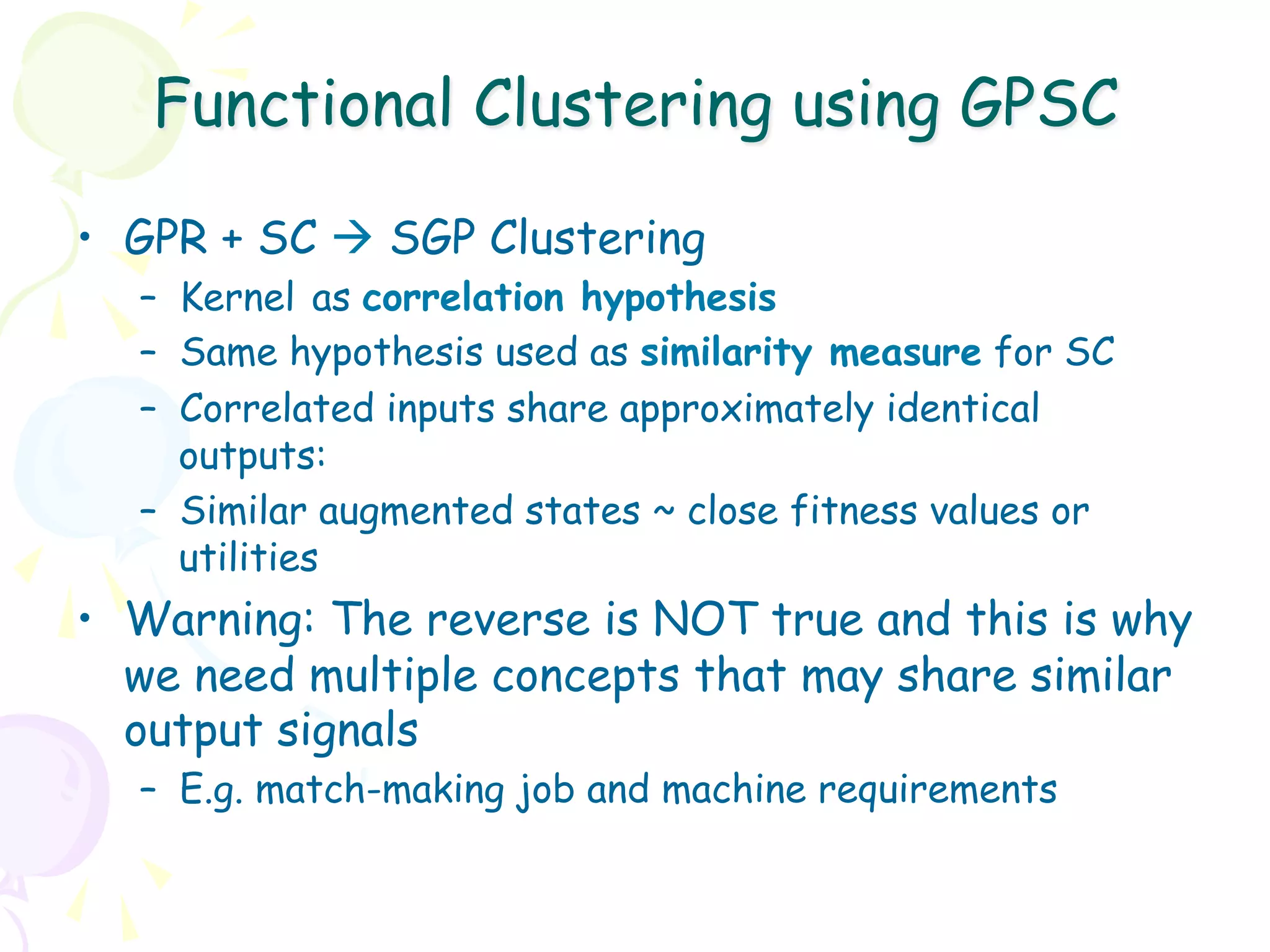 Functional Clustering using GPSC

•  GPR + SC à SGP Clustering
  –  Kernel as correlation hypothesis
  –  Same hypothesis used as similarity measure for SC
  –  Correlated inputs share approximately identical
     outputs:
  –  Similar augmented states ~ close fitness values or
     utilities
•  Warning: The reverse is NOT true and this is why
   we need multiple concepts that may share similar
   output signals
  –  E.g. match-making job and machine requirements
 