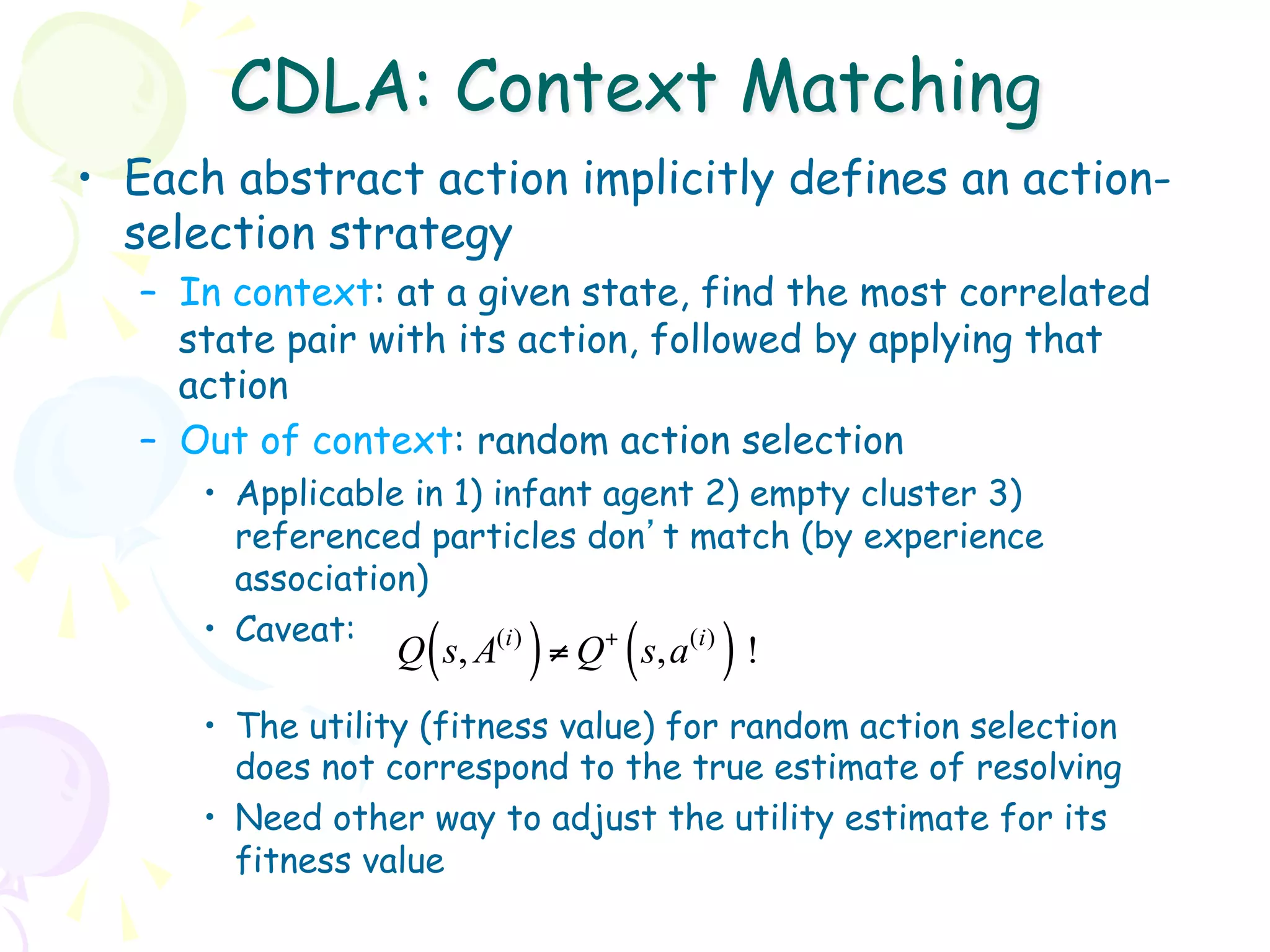 CDLA: Context Matching
•  Each abstract action implicitly defines an action-
   selection strategy
   –  In context: at a given state, find the most correlated
      state pair with its action, followed by applying that
      action
   –  Out of context: random action selection
      •  Applicable in 1) infant agent 2) empty cluster 3)
         referenced particles don’t match (by experience
         association)
      •  Caveat:
                    (
                  Q s, A   ) ≠ Q ( s, a ) !
                          (i )   +    (i )


      •  The utility (fitness value) for random action selection
         does not correspond to the true estimate of resolving
      •  Need other way to adjust the utility estimate for its
         fitness value
 